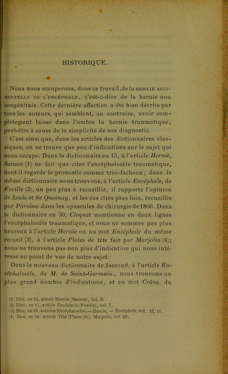 HISTORIQUE. « Nous nous occuperons, dans ce travail,de la hernie acci- dentelle de l’encéphale, c’est-à-dire de la hernie non I congénitale. Cette dernière affection a été bien décrite par I tous les auteurs, qui semblent, au contraire, avoir com- | plètepient laissé dans l’ombre la hernie traumatique, I peut-être à cause de la simplicité de son diagnostic. C’est ainsi que, dans les articles des dictionnaires clas- siques, on ne trouve que peu d’indications sur le sujet qui nous occupe. Dans le dictionnaire en 15, à l’article Hernie, Sanson[ 1) ne fait que citer l’encéphalocèle traumatique, dont il regarde le pronostic comme très-facheux ; dans le même dictionnaire nous trouvons, à l’article Encéphale, de Foville (2), un peu plus à recueillir, il rapporte l’opinion de Louis et de Quesnay, et les cas cités plus loin, recueillis par Paroisse dans les opuscules de chirurgie de 1806. Dans le dictionnaire en 30, Cloquet mentionne en deux lignes l’encéphalocèle traumatique, et nous ne sommes pas plus heureux à l’article Hernie ou au mot Encéphale du même recueil (3), à l’article Plaies de tète fait par Mcirjolin (4); nous ne trouvons pas non plus d’indication qui nous inté- resse au point de vue de notre sujet. Dans le nouveau dictionnaire de Jaccoud, à l’article En- céphalocèle, de M. de Saint-Germain , nous trouvons un plus grand nombre d’indications, et au mot Crâne, du (1; Dict. en 15, article Hernie (Sanson), vol. 9. (2) Dict. en 15, article Encéphale (Foville), vol. 7. (3) Dict. en .30, articles Encéphalocèle,— Hernie, — Encéphale, vol. 10, 11.