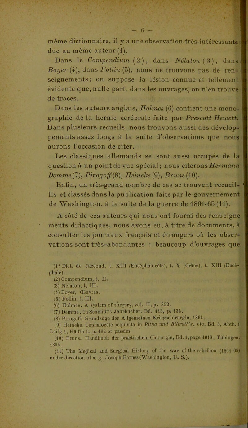 fi - même dictionnaire, il y a une observation très-intéressante due au même auteur (1). Dans le Compendium (2), dans Nélaton ('.]), dans Boyer (4), dans Follin (5), nous ne trouvons pas de ren- seignements; on suppose la lésion connue et tellement évidente que, nulle part, dans les ouvrages, on n’en trouve de traces. Dans les auteurs anglais, Holmes (6) contient une mono- graphie de la hernie cérébrale faite par Prescott Hewett. Dans plusieurs recueils, nous trouvons aussi des dévelop- pements assez longs à la suite d’observations que nous aurons l’occasion de citer. Les classiques allemands se sont aussi occupés de la question à un point de vue spécial; nous citerons Hermann DemmeÇi), Pirogoff(8), Heineke (9), Bruns (10). Enfin, un très-grand nombre de cas se trouvent recueil- lis et classés dans la publication faite par le gouvernement de Washington, à la suite de la guerre de 4861-65 (11). A côté de ces auteurs qui nous ont fourni des renseigne ments didactiques, nous avons eu, à titre de documents, à consulter les journaux français et étrangers où les obser- vations sont très-abondantes : beaucoup d'ouvrages que (1) Dict. de Jaccoud, t. XIII (Encéphalocèle), t. X (Crâne), t. XIII (Encé- phale). (2) Compendium, t. II. (3) JNélaton, t. III. (4) Boyer, Œuvres. (8) Follin, t. III. (G) Holmes. A System of sûrgery, vol. II, p. 322. (7) Demme. InSchmidt’s Jahrbücher. Bd. 113, p. 134. (8) Pirogofî. Grundzüge der Allgemeinen Kriegscliirurgio, 1S61. (9) Heineke. Céphalocèle acquisita in Pitha und Billroth’s. etc. Bd. 3, Abth. t Leifg 1, Halfth 2, p. 182 et passim. (10) Bruns. Handbuch der practischen Chirurgie, Bd. 1,page 1018. Tiibingen, 1834. (11) The Medical and Surgical History of the war of the rébellion (1861-65) under direction of s. g. Joseph Barnes (Washington, U. S.).