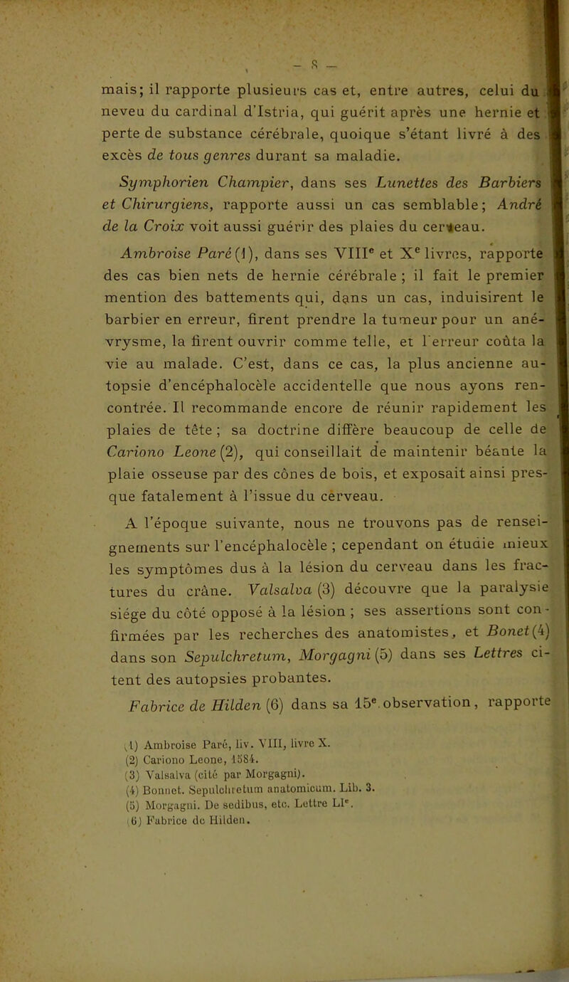 - s - mais; il rapporte plusieurs cas et, entre autres, celui du neveu du cardinal d’Istria, qui guérit après une hernie et perte de substance cérébrale, quoique s’étant livré à des excès de tous genres durant sa maladie. Symphorien Champier, dans ses Lunettes des Barbiers et Chirurgiens, rapporte aussi un cas semblable; André de la Croix voit aussi guérir des plaies du cerceau. Ambroise Paré{ 1), dans ses VIIIe et Xe livres, rapporte des cas bien nets de hernie cérébrale ; il fait le premier mention des battements qui, dans un cas, induisirent le barbier en erreur, firent prendre la tumeur pour un ané- vrysme, la firent ouvrir comme telle, et l'erreur coûta la vie au malade. C’est, dans ce cas, la plus ancienne au- topsie d’encéphalocèle accidentelle que nous ayons ren- contrée. Il recommande encore de réunir rapidement les plaies de tête ; sa doctrine diffère beaucoup de celle de Cariono Leone (2), qui conseillait de maintenir béante la plaie osseuse par des cônes de bois, et exposait ainsi pres- que fatalement à l’issue du cerveau. A l’époque suivante, nous ne trouvons pas de rensei- gnements sur l’encéphalocèle ; cependant on étuaie mieux les symptômes dus à la lésion du cerveau dans les frac- tures du crâne. Valsalva (3) découvre que la paralysie siège du côté opposé à la lésion ; ses assertions sont con- firmées par les recherches des anatomistes, et Bonet(L\ dans son Sepulchretum, Morgagnifô) dans ses Lettres ci- tent des autopsies probantes. Fabrice de Hilden (6) dans sa 15e. observation, rapporte ; l) Ambroise Paré, liv. VIII, livre X. (2) Cariono Leone, 1584. (3) Valsalva (cité par Morgagni). (4) Bonnet. Sepulchretum anatomieum. Lib. 3. (5) Morgagni. De sciiibus, etc. Lettre LP. (6) Fabrice de Hilden.