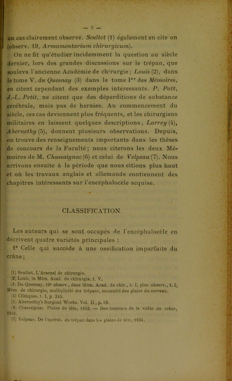 un cas clairement observé. Scultet (1) également en cite un (observ. 19, Armcimentciriinn chirurgicum). On ne fit qu’étudier incidemment la question au siècle dernier, lors des grandes discussions sur le trépan, que souleva l’ancienne Académie de chirurgie; Louis (2), dans le tome V. du Quesnay (3) dans le tome Ior des Mémoires, en citent cependant des exemples intéressants. P. Pott, J.-L. Petit, ne citent que des déperditions de substance cérébrale, mais pas de hernies. Au commencement du siècle, ces cas deviennent plus fréquents, et les chirurgiens militaires en laissent quelques descriptions, Larrey (4), Abernethy (5), donnent plusieurs observations. Depuis, on trouve des renseignements importants dans les thèses de concours de la Faculté; nous citerons les deux Mé- moires de M. Chassaignac[6) et celui de Velpeau (7). Nous arrivons ensuite à la période que nous citions plus haut et où les travaux anglais et allemands contiennent des chapitres intéressants sur l’encéphalocèle acquise. CLASSIFICATION. Les auteurs qui se sont occupés de l’encéphalocèle en décrivent quatre variétés principales : 1° Celle qui succède à une ossification imparfaite du crâne ; (1) Scultet. L’Arsenal de chirurgie. (2) Louis, in Mém. Acad, de chirurgie, t. V. (3 Du Quesnay, 10e observ., dans Mém. Acad, de chir., t. I, plus observ., t. I, Mém. de chirurgie, multiplicité des trépans, innocuité des plaies du cerveau. (4) Cliniques, t. I, p. 245. (5; Abernethy's Surgical Works. Vol. II, p. 58. '8) Chassaignac Plaies de tête, 1842. — Des tumeurs de la voûte du crâne, 4848. (*) \elpeau. De t’opérât, du trépan dans les plaies de tête, 1834.