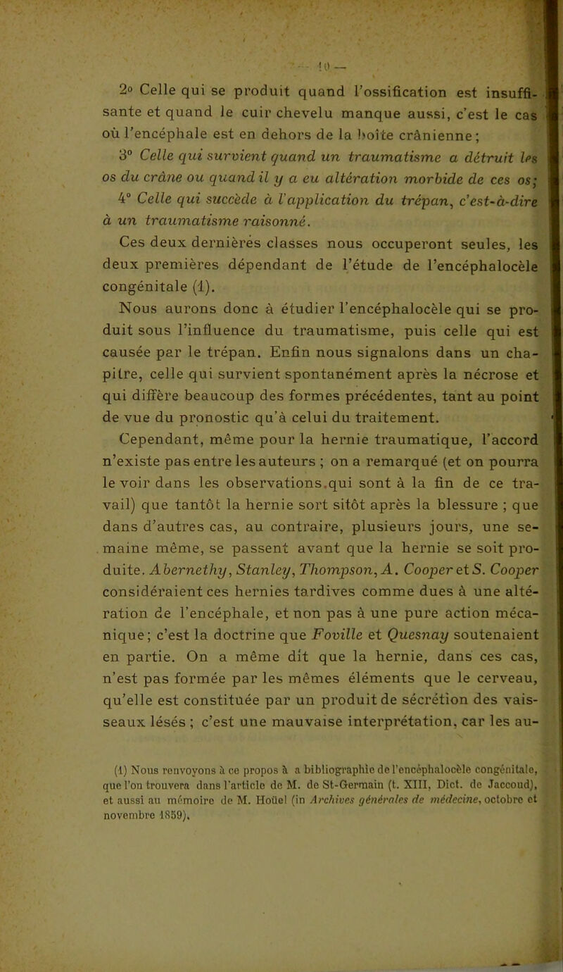 2° Celle qui se produit quand l’ossification est insuffi- sante et quand le cuir chevelu manque aussi, c’est le cas où l'encéphale est en dehors de la boîte crânienne; 3° Celle qui survient quand un traumatisme a détruit les os du crâne ou quand il y a eu altération morbide de ces os; 4° Celle qui succède à Vapplication du trépan, c’est-à-dire à un traumatisme raisonné. Ces deux dernières classes nous occuperont seules, les deux premières dépendant de l’étude de l’encéphalocèle congénitale (1). Nous aurons donc à étudier l’encéphalocèle qui se pro- duit sous l’influence du traumatisme, puis celle qui est causée par le trépan. Enfin nous signalons dans un cha- pitre, celle qui survient spontanément après la nécrose et qui diffère beaucoup des formes précédentes, tant au point de vue du pronostic qu’à celui du traitement. Cependant, même pour la hernie traumatique, l’accord n’existe pas entre les auteurs ; on a remarqué (et on pourra le voir dans les observations.qui sont à la fin de ce tra- vail) que tantôt la hernie sort sitôt après la blessure ; que dans d’autres cas, au contraire, plusieurs jours, une se- maine même, se passent avant que la hernie se soit pro- duite. Abernethy, Stanley, Thompson, A. CooperetS. Cooper considéraient ces hernies tardives comme dues à une alté- ration de l’encéphale, et non pas à une pure action méca- nique; c’est la doctrine que Foville et Quesnay soutenaient en partie. On a même dit que la hernie, dans ces cas, n’est pas formée par les mêmes éléments que le cerveau, qu’elle est constituée par un produit de sécrétion des vais- seaux lésés ; c’est une mauvaise interprétation, car les au- (l) Nous renvoyons à ce propos à a bibliographie de l’cncéphalocèle congénitale, que l’on trouvera dans l’article de M. de St-Germain (t. XIII, Dict. de Jaccoud), et aussi au mémoire de M. Hoüel (in Archives générales de médecine, octobre et novembre 1S59),