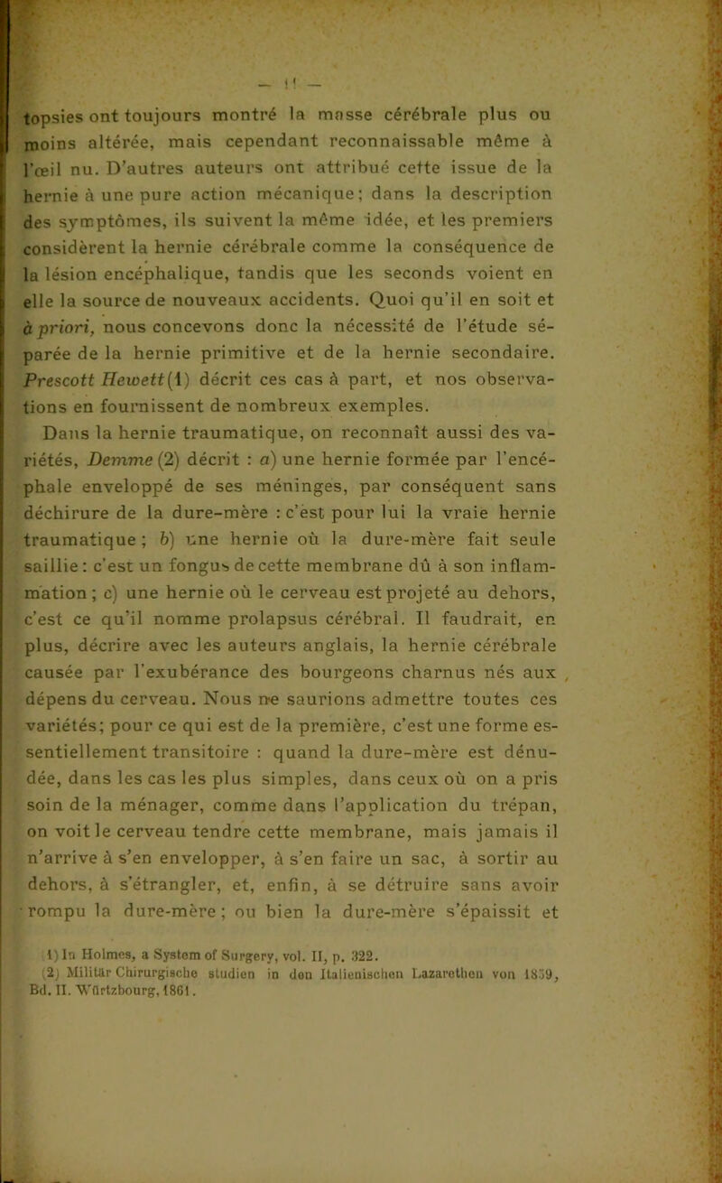 topsies ont toujours montré la masse cérébrale plus ou moins altérée, mais cependant reconnaissable môme à l’œil nu. D’autres auteurs ont attribué cette issue de la hernie à une pure action mécanique; dans la description des symptômes, ils suivent la môme idée, et les premiers considèrent la hernie cérébrale comme la conséquence de la lésion encéphalique, tandis que les seconds voient en elle la source de nouveaux accidents. Quoi qu’il en soit et à priori, nous concevons donc la nécessité de l’étude sé- parée de la hernie primitive et de la hernie secondaire. Prescott Hewett{\) décrit ces cas à part, et nos observa- tions en fournissent de nombreux exemples. Dans la hernie traumatique, on reconnaît aussi des va- riétés, Demme (2) décrit r a) une hernie formée par l’encé- phale enveloppé de ses méninges, par conséquent sans déchirure de la dure-mère : c’est pour lui la vraie hernie traumatique; b) une hernie où la dure-mère fait seule saillie: c’est un fongus de cette membrane dû à son inflam- mation; e) une hernie où le cerveau est projeté au dehors, c’est ce qu’il nomme prolapsus cérébral. Il faudrait, en plus, décrire avec les auteurs anglais, la hernie cérébrale causée par l’exubérance des bourgeons charnus nés aux , dépens du cerveau. Nous ne saurions admettre toutes ces variétés; pour ce qui est de la première, c’est une forme es- sentiellement transitoire : quand la dure-mère est dénu- dée, dans les cas les plus simples, dans ceux où on a pris soin de la ménager, comme dans l’application du trépan, on voit le cerveau tendre cette membrane, mais jamais il n’arrive à s’en envelopper, à s’en faire un sac, à sortir au dehors, à s’étrangler, et, enfin, à se détruire sans avoir rompu la dure-mère; ou bien la dure-mère s’épaissit et l) In Holmes, a System of Surgery, vol. II, p. 322. , ;2j Militar Chirurgischc studicn in don Italienischen Lazaretlien von 1809,