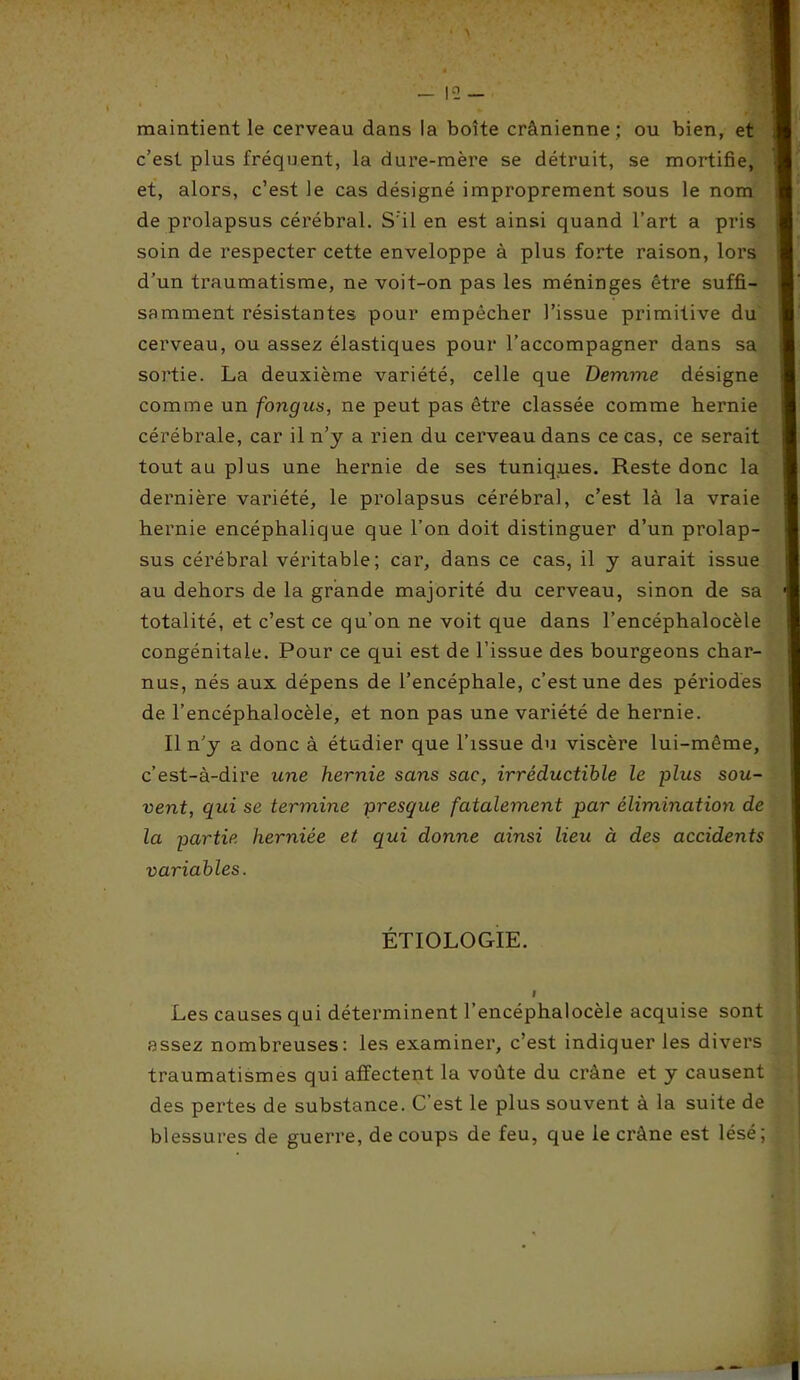 maintient le cerveau dans la boîte crânienne ; ou bien, et c’est plus fréquent, la dure-mère se détruit, se mortifie, et, alors, c’est le cas désigné improprement sous le nom de prolapsus cérébral. S'il en est ainsi quand l’art a pris soin de respecter cette enveloppe à plus forte raison, lors d’un traumatisme, ne voit-on pas les méninges être suffi- samment résistantes pour empêcher l’issue primitive du cerveau, ou assez élastiques pour l’accompagner dans sa sortie. La deuxième variété, celle que Demme désigne comme un fongus, ne peut pas être classée comme hernie cérébrale, car il n’y a rien du cerveau dans ce cas, ce serait tout au plus une hernie de ses tuniques. Reste donc la dernière variété, le prolapsus cérébral, c’est là la vraie hernie encéphalique que l’on doit distinguer d’un prolap- sus cérébral véritable; car, dans ce cas, il y aurait issue au dehors de la grande majorité du cerveau, sinon de sa totalité, et c’est ce qu’on ne voit que dans l’encéphalocèle congénitale. Pour ce qui est de l’issue des bourgeons char- nus, nés aux dépens de l’encéphale, c’est une des périodes de l’encéphalocèle, et non pas une variété de hernie. Il n’y a donc à étudier que l’issue du viscère lui-même, c’est-à-dire une hernie sans sac, irréductible le plus sou- vent, qui se termine presque fatalement par élimination de la partie herniée et qui donne ainsi lieu à des accidents variables. ÉTIOLOGIE. I Les causes qui déterminent l’encéphalocèle acquise sont assez nombreuses: les examiner, c’est indiquer les divers traumatismes qui affectent la voûte du crâne et y causent des pertes de substance. C’est le plus souvent à la suite de blessures de guerre, de coups de feu, que le crâne est lésé;