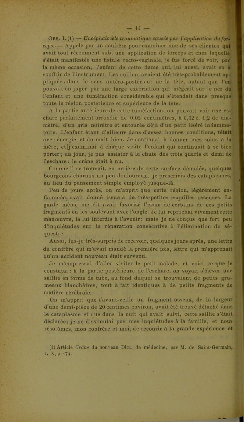 Obs. I. (1) — Encéphalocélc traumatique causée par ('application du for- ceps Appelé par un confrère pour examiner une de ses clientes qui avait tout récemment subi une application de forceps et chez laquelle s’était manifestée une fistule recto-vaginale, je fus forcé de voir, par la même occasion, l’enfant de cette dame qui, lui aussi, avait eu à souffrir de l’instrument. Les cuillers avaient été très-probablement ap- pliquées dans le sens antéro-postérieur de la tète, autant que l’on pouvait en juger par une large excoriation qui siégeait sur le nez de l’enfant et une tuméfaction considérable qui s’étendait dans presque toute la région postérieure et supérieure de la tète. A la partie antérieure de cette tuméfaction, on pouvait voir une es- chare parfaitement arrondie de 0,02 centimètres, à 0,02 c. 1;2 de dia- mètre, d’un gris noirâtre et entourée déjà d’un petit liséré inflamma- toire. L’enfant étant d’ailleurs dans d’assez bonnes conditions, tétait avec énergie et dormait bien. Je continuai à donner mes soins à la mère, et jj’examinai à chaque visite l’enfant qui continuait à se bien porter; un jour, je pus assister à la chute des trois quarts et demi de l’eschare ; le crâne était à nu. Comme il se trouvait, en arrière de cette surface dénudée, quelques bourgeons charnus un peu douloureux, je prescrivis des cataplasmes, au lieu du pansement simple employé jusque-là. Peu de jours après, on m’apprit que cette région, légèrement en- flammée, avait donné issue à de très-petites esquilles osseuses. La garde même me dit avoir favorisé l’issue de certains de ces petits fragments en les soulevant avec l’ongle. Je lui reprochai vivement cette manoeuvre, la lui interdis à l’avenir; mais je ne conçus que fort peu d’inquiétudes sur la réparation consécutive à l’élimination du sé- questre. Aussi, fus-je três-surpris de recevoir, quelques jours après, une lettre du confrère qui m’avait mandé la première fois, lettre qui m’apprenait qu’un accident nouveau était survenu. Je m’empressai d’aller visiter le petit malade, et voici ce que je constatai : à la partie postérieure de l’eschare, on voyait s’élever une saillie en forme de tube, au fond duquel se trouvaient de petits gru- meaux blanchâtres, tout à fait identiques à de petits fragments de matière cérébrale. On m’apprit que i’avant-veille un fragment osseux, de la largeur d’une demi-pièce de 20 centimes environ, avait été trouvé détaché dans le cataplasme et que dans la nuit qui avait suivi, cette saillie s’était déclarée; je ne dissimulai pas mes inquiétudes à la famille, et nous résolûmes, mon confrère et moi, de recourir à la grande expérience et (1) Article Crâne du nouveau Dict. de médecine, par M. de Saint-Germain, t. X, p. 174.