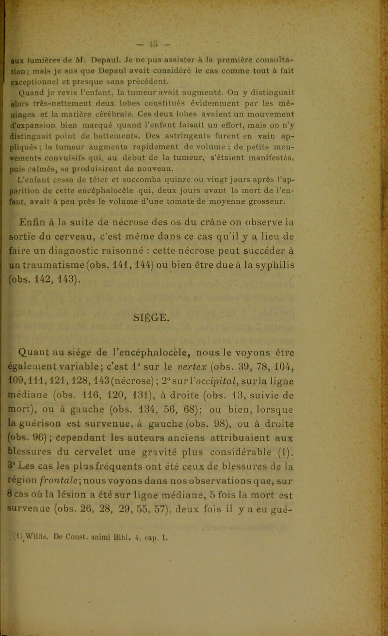 1 aux lumières de M. Depaui. Je ne pus assister à la première consulta- 1 tion; mais je sus que Depaui avait considéré le cas comme tout à fait r exceptionnel et presque sans précédent. Quand je revis l’enfant, la tumeur avait augmenté. On y distinguait j alors très-nettement deux lobes constitués évidemment par les mé- ninges et la matière cérébrale. Ces deux lobes avaient un mouvement S d’expansion bien marqué quand l’enfant faisait un effort, mais on n’y distinguait point de battements. Des astringents furent en vain ap- pliqués ; la tumeur augmenta rapidement de volume ; de petits mou- j vements convulsifs qui, au début de la tumeur, s’étaient manifestés, i puis calmés, se produisirent de nouveau. L’enfant cessa de téter et succomba quinze ou vingt jours après l’ap- j parition de cette encéphalocèle qui, deux jours avant la mort de l’en- fant, avait à peu près le volume d’une tomate de moyenne grosseur. Enfin à la suite de nécrose des os du crâne on observe la sortie du cerveau, c'est même dans ce cas qu’il y a lieu de faire un diagnostic raisonné : cette nécrose peut succéder à un traumatisme (obs. 141,144) ou bien être due à la syphilis (obs. 142, 143). SIÈGE. Quant au siège de J’encéphaiocèle, nous le voyons être également variable ; c’est 1° sur le vertex (obs. 39, 78, 104, 109,111,121,128,143(nécrose) ; 2° sur Yoccipital) surla ligne médiane (obs. 116, 120, 131), à droite (obs. 13, suivie de mort), ou à gauche (obs. 134, 56, 68); ou bien, lorsque la guérison est survenue, à gauche (obs. 98), ou à droite (obs. 96) ; cependant les auteurs anciens attribuaient aux blessures du cervelet une gravité plus considérable (1). 3° Les cas les plusfréquents ont été ceux de blessures de la région frontale; nous voyons dans nos observations que, sur 8 cas où la lésion a été sur ligne médiane, 5 fois la mort est survenue (obs. 26, 28, 29, 55, 57), deux fois il y a eu gué- (l Willis. De Const. animi Bibl. 4, cap. I.