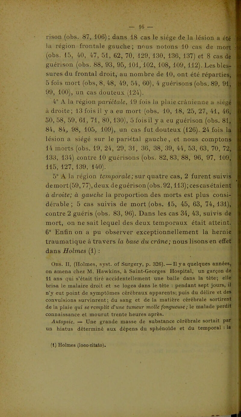 rison (obs. 87, 106); dans 18 cas le siège de la lésion a été la région frontale gauche; nous notons 10 cas de mort (obs. 15, 40, 47, 51, 62, 70, 129, 130, 136, 137) et 8 cas de guérison (obs. 88, 93, 95, 101,102, 108, 109, 112). Les bles- sures du frontal droit, au nombre de 10, ont été réparties, 5 fois mort (obs, 8, 48, 49, 54, 60), 4 guérisons (obs. 89, 91, 99, 100), un cas douteux (124). 4° A la région pariétale, 19 fois la plaie crânienne a siégé à droite; 13 fois il y a eu mort (obs. 10, 18, 25, 27, 41, 46, 50, 58, 59, 61, 71, 80,130), 5 fois il y a eu guérison (obs. 81, 84, 84, 98, 105, 109), un cas fut douteux (126). 24 fois la lésion a siégé sur le pariétal gauche, et nous comptons 14 morts (obs. 19, 24, 29, 31, 36, 38, 39, 44, 53, 63, 70, 72, 133, 134) contre 10 guérisons (obs. 82,83, 88, 96, 97, 109, 115, 127, 139, 140). 5° A la région temporale; sur quatre cas, 2 furent suivis de mort (59,77), deux de guérison (obs. 92,113);cescasétaient à droite; à gauche la proportion des morts est plus consi- dérable ; 5 cas suivis de mort (obs. 15, 45, 63, 74,131), contre 2 guéris (obs. 83, 96). Dans les cas 34, 43, suivis de mort, on ne sait lequel des deux temporaux était atteint. 6° Enfin on a pu observer exceptionnellement la hernie traumatique à travers la base du crâne; nous lisons en effet dans Holmes (1) : Obs. II, (Holmes, syst. of Surgery, p. 326). — Il y a quelques années, on amena chez M. Hawkins, à Saint-Georges Hospital, un garçon de 11 ans qui s’était tiré accidentellement une balle dans la tète ; elle brisa le malaire droit et se logea dans le tête : pendant sept jours, il n’y eut point de symptômes cérébraux apparents; puis du délire et des convulsions survinrent; du sang et de la matière cérébrale sortirent de la plaie qui se remplit d'une tumeur molle fongueuse; le malade perdit connaissance et mourut trente heures après. Autopsie. — Une grande masse de substance cérébrale sortait par un hiatus déterminé aux dépens du sphénoïde et du temporal : la