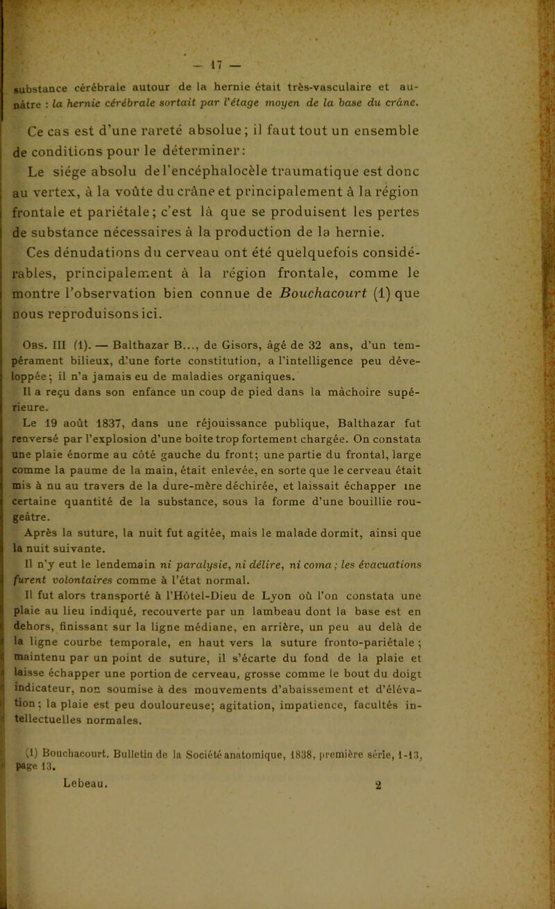 substance cérébrale autour de la hernie était très-vasculaire et au- nàtre : la hernie cérébrale sortait par l'étage moyen de la base du crâne. Ce cas est d’une rareté absolue ; il faut tout un ensemble de conditions pour le déterminer: Le siège absolu de l’encéphalocèle traumatique est donc au vertex, à la voûte du crâne et principalement à la région frontale et pariétale; c’est là que se produisent les pertes de substance nécessaires à la production de la hernie. Ces dénudations du cerveau ont été quelquefois considé- rables, principalement à la région frontale, comme le montre l’observation bien connue de Bouchacourt (1) que nous reproduisons ici. Obs. III fl). — Balthazar B..., de Gisors, âgé de 32 ans, d’un tem- pérament bilieux, dlune forte constitution, a l’intelligence peu déve- loppée; il n’a jamais eu de maladies organiques. Il a reçu dans son enfance un coup de pied dans la mâchoire supé- rieure. Le 19 août 1837, dans une réjouissance publique, Balthazar fut renversé par l’explosion d’une boite trop fortement chargée. On constata une plaie énorme au côté gauche du front; une partie du frontal, large comme la paume de la main, était enlevée, en sorte que le cerveau était mis à nu au travers de la dure-mère déchirée, et laissait échapper me certaine quantité de la substance, sous la forme d’une bouillie rou- geâtre. Après la suture, la nuit fut agitée, mais le malade dormit, ainsi que la nuit suivante. Il n’y eut le lendemain ni paralysie, ni délire, ni coma ; les évacuations furent volontaires comme à l’état normal. Il fut alors transporté à l’Hùtel-Dieu de Lyon où l’on constata une plaie au lieu indiqué, recouverte par un lambeau dont la base est en dehors, finissant sur la ligne médiane, en arrière, un peu au delà de la ligne courbe temporale, en haut vers la suture fronto-pariétale ; ! maintenu par un point de suture, il s’écarte du fond de la plaie et laisse échapper une portion de cerveau, grosse comme le bout du doigt indicateur, non soumise à des mouvements d’abaissement et d’éléva- ! lion; la plaie est peu douloureuse; agitation, impatience, facultés in- tellectuelles normales. (1) Bouchacourt. Bulletin de la Société anatomique, 1838, première série, 1-13, i Page 13. Lebeau. 2
