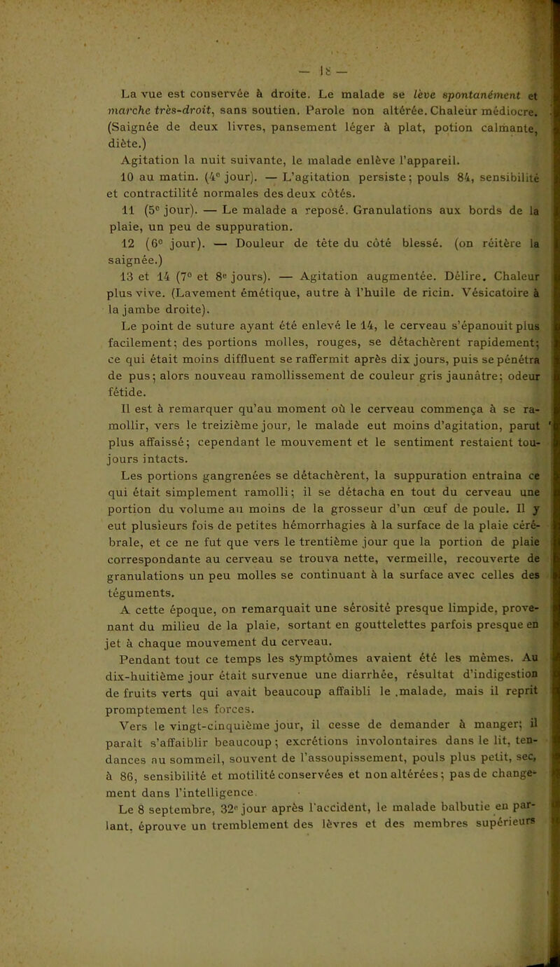 La vue est conservée à droite. Le malade se Lève spontanément et marche très-droit, sans soutien. Parole non altérée. Chaleur médiocre. (Saignée de deux livres, pansement léger à plat, potion calmante, diète.) Agitation la nuit suivante, le malade enlève l’appareil. 10 au matin. (4° jour). — L’agitation persiste; pouls 84, sensibilité et contractilité normales des deux côtés. 11 (5e jour). — Le malade a reposé. Granulations aux bords de la plaie, un peu de suppuration. 12 (6° jour). — Douleur de tète du côté blessé, (on réitère la saignée.) 13 et 14 (7° et 8e jours). — Agitation augmentée. Délire. Chaleur plus vive. (Lavement émétique, autre à l’huile de ricin. Vésicatoire à la jambe droite). Le point de suture ayant été enlevé le 14, le cerveau s’épanouit plus facilement; des portions molles, rouges, se détachèrent rapidement; ce qui était moins diffluent se raffermit après dix jours, puis se pénétra de pus; alors nouveau ramollissement de couleur gris jaunâtre; odeur fétide. Il est à remarquer qu’au moment où le cerveau commença à se ra- mollir, vers le treizième jour, le malade eut moins d’agitation, parut plus affaissé; cependant le mouvement et le sentiment restaient tou- jours intacts. Les portions gangrenées se détachèrent, la suppuration entraîna ce qui était simplement ramolli; il se détacha en tout du cerveau une portion du volume au moins de la grosseur d’un œuf de poule. Il y eut plusieurs fois de petites hémorrhagies à la surface de la plaie céré- brale, et ce ne fut que vers le trentième jour que la portion de plaie correspondante au cerveau se trouva nette, vermeille, recouverte de granulations un peu molles se continuant à la surface avec celles des téguments. A cette époque, on remarquait une sérosité presque limpide, prove- nant du milieu de la plaie, sortant en gouttelettes parfois presque en jet à chaque mouvement du cerveau. Pendant tout ce temps les symptômes avaient été les mêmes. Au dix-huitième jour était survenue une diarrhée, résultat d’indigestion de fruits verts qui avait beaucoup affaibli le .malade, mais il reprit promptement les forces. Vers le vingt-cinquième jour, il cesse de demander à manger; il paraît s’affaiblir beaucoup ; excrétions involontaires dans le lit, ten- dances nu sommeil, souvent de l’assoupissement, pouls plus petit, sec, à 86, sensibilité et motilité conservées et non altérées; pas de change- ment dans l’intelligence Le 8 septembre, 321' jour après l'accident, le malade balbutie en par- lant. éprouve un tremblement des lèvres et des membres supérieurs