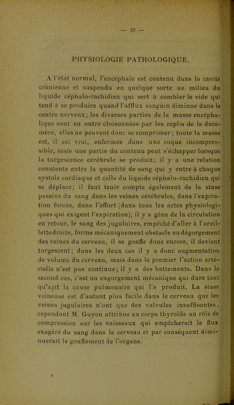 PHYSIOLOGIE PATHOLOGIQUE. A l’état normal, l’encéphale est contenu dans la cavité crânienne et suspendu en quelque sorte au milieu du liquide céphalo-rachidien qui sert à combler le vide qui tend à se produire quand l’afflux sanguin diminue dans le centre nerveux; les diverses parties de la masse encépha- lique sont en outre cloisonnées par les replis de Ja dure- mère, elles ne peuvent donc se comprimer; toute la masse est, il est vrai, enfermée dans une coque incompres- sible, mais une partie du contenu peut s’échapper lorsque la turgescence cérébrale se produit; il y a une relation constante entre la quantité de sang qui y entre à chaque systole cardiaque et celle du liquide céphalo-rachidien qui se déplace; il faut tenir compte également de la stase passive du sang dans les veines cérébrales, dans l’expira- tion forcée, dans Peffort (dans tous les actes physiologi- ques qui exigent l’expiration); il y a gène de la circulation en retour, le sang des jugulaires, empêché d’aller à l’oreil- lettedroite, forme mécaniquement obstacle au dégorgement des veines du cerveau, il se gonfle donc encore, il devient turgescent; dans les deux cas il y a donc augmentation de volume du cerveau, mais dans le premier l’action arté- rielle n’est pas continue; il y a des battements. Dans le second cas, c’est un engorgement mécanique qui dure tant qu’agit la cause pulmonaire qui l’a produit. La stase veineuse est d’autant plus facile dans le cerveau que les veines jugulaires n’ont que des valvules insuffisantes, cependant M. Guyon attribue au corps thyroïde un rôle de compression sur les vaisseaux qui empêcherait le flux exagéré du sang dans le cerveau et par conséquent dimi- nuerait le gonflement de l’organe.