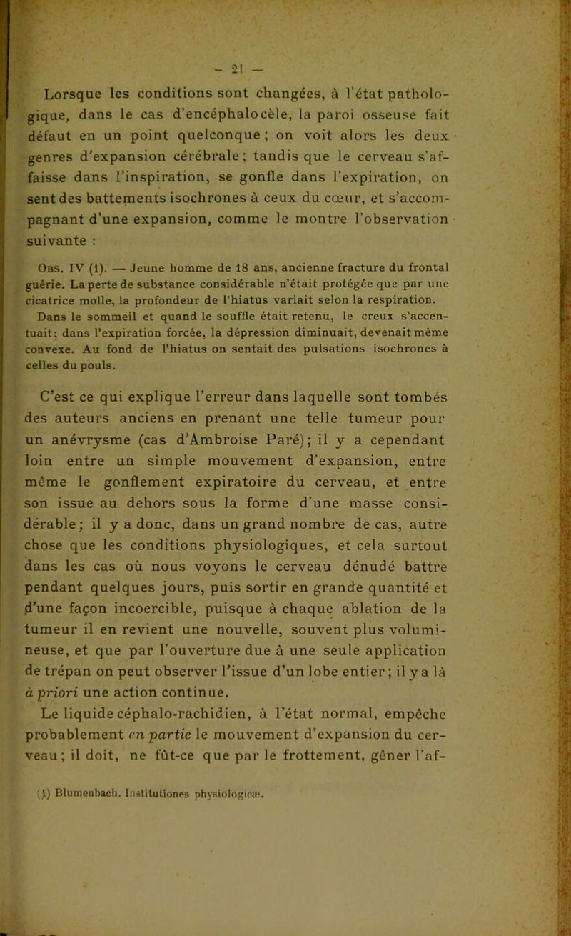 Lorsque les conditions sont changées, à l’état patholo- gique, dans le cas d’encéphalocèle, la paroi osseuse fait défaut en un point quelconque ; on voit alors les deux genres d'expansion cérébrale; tandis que le cerveau s’af- faisse dans l'inspiration, se gonfle dans l’expiration, on sent des battements isochrones à ceux du cœur, et s’accom- pagnant d’une expansion, comme le montre l’observation suivante : Obs. IV (1). — Jeune homme de 18 ans, ancienne fracture du frontal guérie. La perte de substance considérable n’était protégée que par une cicatrice molle, la profondeur de l’hiatus variait selon la respiration. Dans le sommeil et quand le souffle était retenu, le creux s’accen- tuait; dans l’expiration forcée, la dépression diminuait, devenait même convexe. Au fond de l’hiatus on sentait des pulsations isochrones à celles du pouls. C’est ce qui explique l’erreur dans laquelle sont tombés des auteurs anciens en prenant une telle tumeur pour un anévrysme (cas d’Ambroise Paré); il y a cependant loin entre un simple mouvement d’expansion, entre même le gonflement expiratoire du cerveau, et entre son issue au dehors sous la forme d’une masse consi- dérable; il y a donc, dans un grand nombre de cas, autre chose que les conditions physiologiques, et cela surtout dans les cas où nous voyons le cerveau dénudé battre pendant quelques jours, puis sortir en grande quantité et .d’une façon incoercible, puisque à chaque ablation de la tumeur il en revient une nouvelle, souvent plus volumi- neuse, et que par l’ouverture due à une seule application de trépan on peut observer l’issue d’un lobe entier ; il y a là à priori une action continue. Le liquide céphalo-rachidien, à l’état normal, empêche probablement en partie le mouvement d’expansion du cer- veau; il doit, ne fût-ce que par le frottement, gêner l’af- {{) Blumenhach. Instituliones physiologie®.