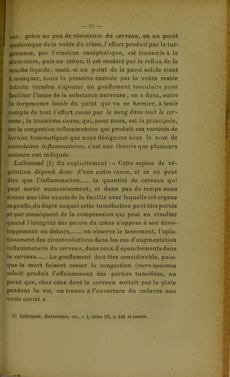 car, grâce au peu de résistance du cerveau, en un point quelconque delà voûte du crâne, l’effort produit par la tur- gescence, par l'érection encéphalique, est transmis à la dure-mère, puis au crâne; il est modéré par le reflux de la couche liquide ; mais, si un point de la paroi solide vient à manquer, toute la pression exercée par la voûte restée intacte viendra s’ajouter au gonflement vasculaire pour faciliter l’issue de la substance nerveuse ; on a donc, outre la turgescence locale du point qui va se bernier, à tenir compte de tout l’effort causé par le sang dans tout le cer- veau ; la troisième cause, qui, pour nous, est la principale, est la congestion inflammatoire qui produit ces variétés de hernies traumatiques que nous désignons sous le nom de secondaires inflammatoires, c’est une théorie que plusieurs auteurs ont indiquée. Lallemand (1) dit explicitement : « Cette espèce de vé- gétation dépend donc d’une autre cause, et ce ne peut être que l’inflammation la quantité de cerveau qui peut sortir successivement, et dans peu de temps nous donne une idée exacte de la facilité avec laquelle cet organe se gonfle,du degré auquel cette tuméfaction peut être portée et par conséquent de la compression qui peut en résulter quand l’intégrité des parois du crâne s’oppose à son déve- loppement au dehors, on observe le tassement, l’apla- tissement des circonvolutions dans les cas d’augmentation inflammatoire du cerveau, dans ceux d’épanchements dans le cerveau Le gonflement doit être considérable, puis- que la mort faisant cesser la congestion (mors spasmos solvit) produit l’affaissement des parties tuméfiées, au point que, chez ceux dont le cerveau sortait par la plaie pendant la vie, on trouve à l’ouverture du cadavre une vaste cavité. » (1) Lallemand. Recherches, etc,, t. I, lettre III, p. 432 etpassim,
