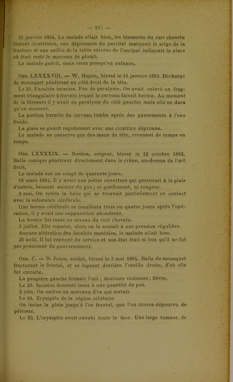 — 10 ï — 31 janvier 1804. Le malade allait bien, les blessures du cuir chevelu étaient cicatrisées, une dépression du pariétal marquait le siège de la fracture et une saillie de la table externe de l’occiput indiquait la place oit était resté le morceau de plomb. Le malade guérit, mais resta presqu’en enfance. Obs. LXXXXVIII. — W. Hogan, blessé le 15 janvier 1803. Décharge de mousquet pénétrant au côté droit de la tète. Le 23. Facultés intactes. Pas de paralysie. On avait enlevé un frag- ment triangulaire à travers lequel le cerveau faisait hernie. Au moment de la blessure il y avait eu paralysie du côté gauche; mais elle ne dura qu’un moment. La portion herniée du cerveau tomba après des pansements à l’eau froide. La plaie se guérit rapidement avec une cicatrice déprimée. Le malade ne conserve que des maux de tète, revenant de temps en temps. Obs. LXXXXIX. — Borden, sergent, blessé le 12 octobre 1863. Balle conique pénétrant directement dans le crâne, au-dessus de l’œil droit. Le malade eut un congé de quarante jours. 18 mars 1864. Il y avait une petite ouverture qui persistait à la plaie d’entrée, laissant suinter du pus; ni gonflement, ni rougeur. 3 mai. On retira la balle qui se trouvait partiellement en contact avec la substance cérébrale. Une hernie cérébrale se manifesta trois ou quatre jours après l’opé- ration, il y avait une suppuration abondante. La hernie fut rasée au niveau du cuir chevelu. 3 juillet. Elle reparut, alors on la soumit à une pression régulière. Aucune altération d’es facultés mentales, le malade allait bien. 26 août. Il fut renvoyé du service et son état était si bon qu’il ne fut pas pensionné du gouvernement. Obs. C. — D. Jones, soldat, blessé le 3 mai 1864. Balle de mousquet fracturant le frontal, et se logeant derrière l’oreille droite, d’où elle fut extraite. La paupière gauche fermait l’œil ; douleurs violentes: fièvre. Le 20. Incision donnant issue à une quantité de pus. 2 juin. On enlève un morceau d’os qui sortait. Le 10. Erysipèle de la région orbitaiFe. On incise la plaie jusqu’à l’os frontal, que l’on trouve dépourvu de périoste. Le 23. L’erysipèle avait envahi toute la face. Une large tumeur, de