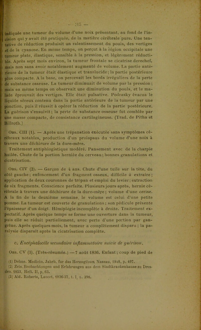 I cision qui y avait été pratiquée, de la matière cérébrale pure. Une ten- | tative de réduction produisit un ralentissement du pouis, des vertiges I et de la cyanose. En même temps, on perçut à la région occipitale une I tumeur plate, élastique, sensible à la pression, et légèrement réducti- 1 ble. Après sept mois environ, la tumeur frontale se cicatrise derechef, ij mais non sans avoir notablement augmenté de volume. La partie anté- I rieure de la tumeur était élastique et translucide; la partie postérieure I plus compacte. A la base, on percevait les bords irréguliers de la perte de substance osseuse. La tumeur diminuait de volume par la pression ; j mais en même temps on observait une diminution du pouls, et le ma- i lade éprouvait des vertiges. Elle était pulsative. Podrasky évacua le liquide séreux contenu dans la partie antérieure de la tumeur par une ponction, puis il réussit à opérer la réduction de la partie postérieure. La guérison s’ensuivit ; la perte de substance osseuse fut comblée par | une masse compacte, de consistance cartilagineuse. (Trad. de Pitha et : Billroth.) Obs. CIII (1). — Après une trépanation exécutée sans symptômes cé- I rébraux notables, production d’un prolapsus du volume d’une noix à (travers une déchirure de la dure-mère. Traitement antiphlogistique modéré. Pansement avec de la charpie l huilée. Chute de la portion herniée du cerveau; bonnes granulations et 1 cicatrisation. Obs. CIV (2). — Garçon de 4 ans. Chute d’une tuile sur la tète, du | côté gauche; enfoncement d’un fragment osseux, difficile à extraire; I application de deux couronnes de trépan et emploi du levier; extraction | de six fragments. Conscience parfaite. Plusieurs jours après, hernie cé- ! rébrale à travers une déchirure de la dure-mère; volume d’une cerise. I A la fin de la deuxième semaine, le volume est celui d’une petite pomme. La tumeur est couverte de granulations ; son pédicule présente ! l’épaisseur d’un doigt. Hémiplégie incomplète à droite. Traitement ex- pectatif. Après quelque temps se forme une ouverture dans la tumeur, puis elle se réduit partiellement, avec perte d’une portion par gan- grène. Après quelques mois, la tumeur a complètement disparu ; la pa- ralysie disparait après la cicatrisation complète. c. Encâplialocêle secondaire inflammatoire suivie de ffuéi'ison. Obs. CV (3). (Très-résumée.) —7 août 1836. Enfant; coup de pied de (1) Dehne. Medicin. Jahrb. fur das Herzogtlium. Nassau, I8t8, p. 497. , (2) Zeis.Beobachtungen and Erfahrungen ans dern Stadtkraukenhausezu Dres- de». 1853, HeCt. Il, p. 63. (3) Aid. Roberts, Lancet, 1836-37, t. 1_ 398.
