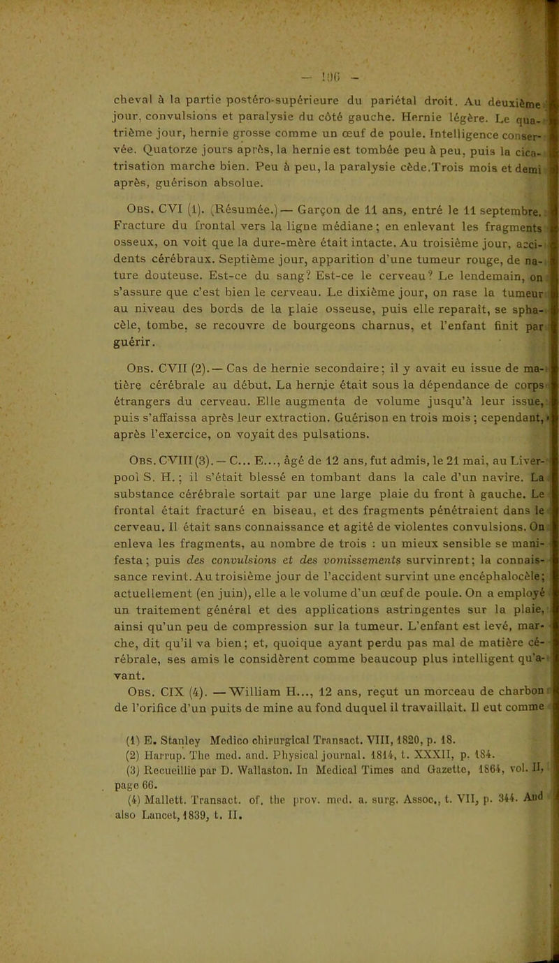 cheval à la partie postéro-supérieure du pariétal droit. Au deuxième ' jour, convulsions et paralysie du côté gauche. Hernie légère. Le qua- trième jour, hernie grosse comme un œuf de poule. Intelligence conser- vée. Quatorze jours après, la hernie est tombée peu à peu, puis la cica- trisation marche bien. Peu à peu, la paralysie cède.Trois mois et demi après, guérison absolue. Obs. CVI (l). .Résumée.)— Garçon de 11 ans, entré le 11 septembre. Fracture du frontal vers la ligne médiane; en enlevant les fragments osseux, on voit que la dure-mère était intacte. Au troisième jour, acci- dents cérébraux. Septième jour, apparition d’une tumeur rouge, de na- ture douteuse. Est-ce du sang? Est-ce le cerveau? Le lendemain, on s’assure que c’est bien le cerveau. Le dixième jour, on rase la tumeur au niveau des bords de la plaie osseuse, puis elle reparaît, se spha- cèle, tombe, se recouvre de bourgeons charnus, et l’enfant finit par guérir. Obs. CVII (2).— Cas de hernie secondaire; il y avait eu issue de ma- tière cérébrale au début. La hernje était sous la dépendance de corps' étrangers du cerveau. Elle augmenta de volume jusqu’à leur issue, ) puis s’affaissa après leur extraction. Guérison en trois mois ; cependant, < après l’exercice, on voyait des pulsations. Obs. CVIII(3). — C... E..., âgé de 12 ans, fut admis, le 21 mai, au Liver- • pool S. H. ; il s’était blessé en tombant dans la cale d’un navire. La substance cérébrale sortait par une large plaie du front à gauche. Le frontal était fracturé en biseau, et des fragments pénétraient dans le cerveau. Il était sans connaissance et agité de violentes convulsions. On enleva les fragments, au nombre de trois : un mieux sensible se mani- j festa; puis des convulsions et des vomissement? survinrent; la connais- : sance revint. Au troisième jour de l’accident survint une encéphalocèle; actuellement (en juin), elle a le volume d’un œuf de poule. On a employé un traitement général et des applications astringentes sur la plaie, ainsi qu’un peu de compression sur la tumeur. L’enfant est levé, mar- che, dit qu’il va bien; et, quoique ayant perdu pas mal de matière cé- rébrale, ses amis le considèrent comme beaucoup plus intelligent qu’a- vant. Obs. CIX (4). —William H..., 12 ans, reçut un morceau de charbon de l’orifice d’un puits de mine au fond duquel il travaillait. Il eut comme (Il E. Stanley Medico chirurgical Transact. VIII, 1820, p. 18. (2) Harrup. The med. and. Physioal journal. 1814, t. XXXII, p. 184. (3J Recueillie par D. Wallaston. In Medical Times and Gazette, 1864, vol. II, page 66. (4) Mallett. Transact. of. the prov. med. a. surg. Assoc., t. VII, p. 344. Aud