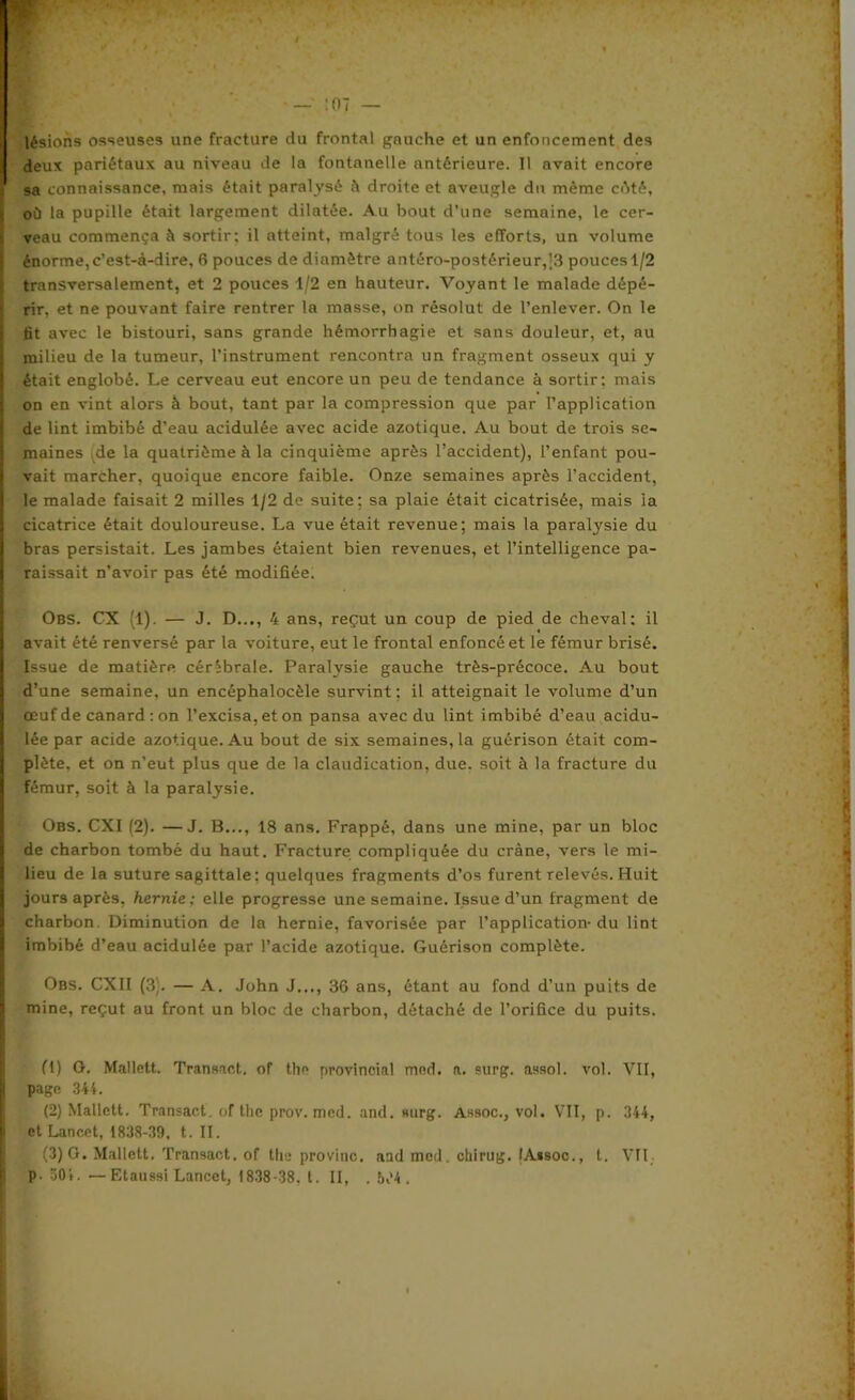 lésions osseuses une fracture du frontal gauche et un enfoncement des deux pariétaux au niveau de la fontanelle antérieure. Il avait encore sa connaissance, mais était paralysé à droite et aveugle du même cêté, où la pupille était largement dilatée. Au bout d’une semaine, le cer- veau commença à sortir; il atteint, malgré tous les efforts, un volume énorme, c’est-à-dire, 6 pouces de diamètre antéro-postérieur,|3 pouces 1/2 transversalement, et 2 pouces 1/2 en hauteur. Voyant le malade dépé- rir, et ne pouvant faire rentrer la masse, on résolut de l’enlever. On le lit avec le bistouri, sans grande hémorrhagie et sans douleur, et, au milieu de la tumeur, l’instrument rencontra un fragment osseux qui y était englobé. Le cerveau eut encore un peu de tendance à sortir: mais on en vint alors à bout, tant par la compression que par l’application de lint imbibé d’eau acidulée avec acide azotique. Au bout de trois se- maines de la quatrième à la cinquième après l’accident), l’enfant pou- vait marcher, quoique encore faible. Onze semaines après l’accident, le malade faisait 2 milles 1/2 de suite; sa plaie était cicatrisée, mais la cicatrice était douloureuse. La vue était revenue; mais la paralysie du bras persistait. Les jambes étaient bien revenues, et l’intelligence pa- raissait n’avoir pas été modifiée. Obs. CX (1). — J. D..., 4 ans, reçut un coup de pied de cheval: il avait été renversé par la voiture, eut le frontal enfoncé et le fémur brisé. Issue de matière cérébrale. Paralysie gauche très-précoce. Au bout d’une semaine, un encéphalocèle survint; il atteignait le volume d’un œuf de canard: on l’excisa, et on pansa avec du lint imbibé d’eau acidu- lée par acide azotique. Au bout de six semaines, la guérison était com- plète. et on n’eut plus que de la claudication, due. soit à la fracture du fémur, soit à la paralysie. Obs. CXI (2). —J. B..., 18 ans. Frappé, dans une mine, par un bloc de charbon tombé du haut. Fracture compliquée du crâne, vers le mi- lieu de la suture sagittale; quelques fragments d’os furent relevés. Huit jours après, hernie; elle progresse une semaine. Issue d’un fragment de charbon. Diminution de la hernie, favorisée par l’application-du lint imbibé d’eau acidulée par l’acide azotique. Guérison complète. Obs. CXII (3;. — A. John J..., 36 ans, étant au fond d’un puits de mine, reçut au front un bloc de charbon, détaché de l’orifice du puits. fl) O. Mallett. Transact. of the provincial mcd. a. surg. assol. vol. VII, page 344. (2) Mallett. Transact. of the prov. med. and. mirg. Assoc., vol. VII, p. 344, et Lancet, 1838-39, t. IL • (3) G. Mallett. Transact. of the provinc. and med. chirug. IA*soc., t. VII p. 504. —Etaussi Lancet, 1838-38. t. II, . b,'4 .