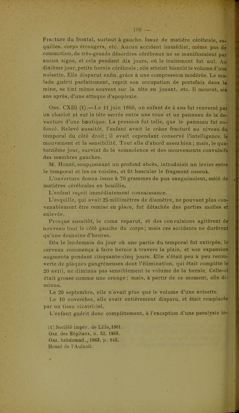 Fracture du frontal, surtout à gauche. Issue de matière cérébrale, es- quilles, corps étrangers, etc. Aucun accident immédiat, même pas de commotion,de très-grands désordres cérébraux ne se manifestaient par aucun signe, et cela pendant dix jours, où le traitement fut nul. Au dixième jour, petite hernie cérébrale ; elle atteint bientôt le volume d’une noisette. Elle disparut enfin, grâce à une compression modérée. Le ma- lade guérit parfaitement, reprit son occupation de portefaix dans la mine, se tint même souvent sur la tète en jouant, etc. Il mourut, six ans après, d’une attaque d’apoplexie, Obs. CXIII (1).— Le 11 juin 1860, un enfant de 4 ans fut renversé par un chariot et eut la tète serrée entre une roue et un panneau de la de- vanture d’une boutique. La pression fut telle, que le panneau fut en- foncé. Relevé aussitôt, l’enfant avait le crâne fracturé au niveau du temporal du côté droit; il avait cependant conservé l’intelligence, le mouvement et la sensibilité. Tout alla d’abord assez bien ; mais, le qua- torzième jour, survint de la somnolence et des mouvements convulsifs des membres gauches. M. Houzé, soupçonnant un profond abcès, introduisit un levier entre le temporal et les os voisins, et fit basculer le fragment osseux. L’ouverture donna issue à 70 grammes de pus sanguinolent, mêlé de matières cérébrales en bouillie. L’enfant reprit immédiatement connaissance. L’esquille, qui avait 25 millimètres de diamètre, ne pouvant plus con- venablement être remise en place, fut détachée des parties molles et enlevée. Presque aussitôt, le coma reparut, et des convulsions agitèrent de nouveau lout le côté gauche du corps; mais ces accidents ne durèrent qu’une douzaine d’heures. Dès le lendemain du jour où une partie du temporal fut extirpée, le cerveau commença à faire hernie à travers la plaie, et son expansion augmenta pendant cinquante-cinq jours. Elle s’était peu à peu recou- verte de plaques gangréneuses dont l’élimination, qui était complète le 20 avril, ne diminua pas sensiblement le volume de la hernie. Celle-ci était grosse comme une orange : mais, à partir de ce moment, elle di- minua. Le 20 septembre, elle n’avait plus que le volume d’une noisette. Le 10 novembre, elle avait entièrement disparu, et était remplacée par un tissu cicatriciel. L’enfant guérit donc complètement, à l’exception d’une paralysie in- (1) Société impér. de Lille, 1861. Gaz. des Hôpitaux, n. 52, 1868. Gaz. liebdomad., 1863, p. 145. Houzé de l’Aulnoit.