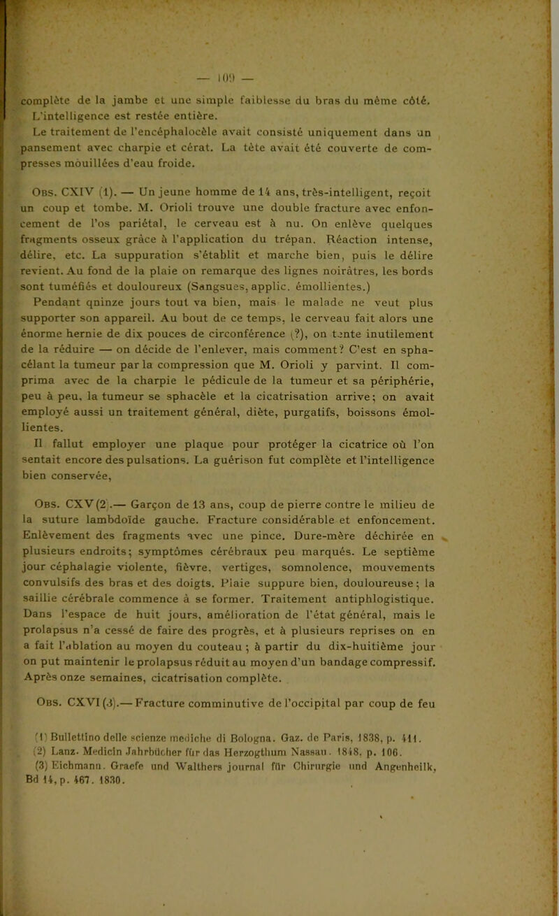 complète de la jambe et une simple faiblesse du bras du même côté. L’intelligence est restée entière. Le traitement de l’encéphalocèle avait consisté uniquement dans un pansement avec charpie et cérat. La tète avait été couverte de com- presses mouillées d’eau froide. Obs. CXIV (1). — Un jeune homme de 14 ans, très-intelligent, reçoit un coup et tombe. M. Orioli trouve une double fracture avec enfon- cement de l’os pariétal, le cerveau est à nu. On enlève quelques fragments osseux grâce à l’application du trépan. Réaction intense, délire, etc. La suppuration s’établit et marche bien, puis le délire revient. Au fond de la plaie on remarque des lignes noirâtres, les bords sont tuméfiés et douloureux (Sangsues, applic. émollientes.) Pendant quinze jours tout va bien, mais le malade ne veut plus supporter son appareil. Au bout de ce temps, le cerveau fait alors une énorme hernie de dix pouces de circonférence ;?), on tente inutilement de la réduire — on décide de l’enlever, mais comment? C’est en spha- célant la tumeur par la compression que M. Orioli y parvint. Il com- prima avec de la charpie le pédicule de la tumeur et sa périphérie, peu à peu, la tumeur se sphacèle et la cicatrisation arrive; on avait employé aussi un traitement général, diète, purgatifs, boissons émol- lientes. Il fallut employer une plaque pour protéger la cicatrice où l’on sentait encore des pulsations. La guérison fut complète et l’intelligence bien conservée, Obs. CXV (2 .— Garçon de 13 ans, coup de pierre contre le milieu de la suture lambdoïde gauche. Fracture considérable et enfoncement. Enlèvement des fragments avec une pince. Dure-mère déchirée en plusieurs endroits; symptômes cérébraux peu marqués. Le septième jour céphalagie violente, fièvre, vertiges, somnolence, mouvements convulsifs des bras et des doigts. Plaie suppure bien, douloureuse; la saillie cérébrale commence à se former. Traitement antiphlogistique. Dans l’espace de huit jours, amélioration de l’état général, mais le prolapsus n’a cessé de faire des progrès, et à plusieurs reprises on en a fait l’ablation au moyen du couteau ; à partir du dix-huitième jour on put maintenir le prolapsus réduit au moyen d’un bandage compressif. Après onze semaines, cicatrisation complète. Obs. CXVI(J).— Fracture comminutive de l’occipital par coup de feu (1) Bullettino delle scienze mediche di Bologna. Gaz. de Paris, 1838, p. 411. (2) Lanz- Medicln Jahrbücher fùrdas Herzogthum Nassau. 1848. p. 106. (3) Eicbmann. Graefe und Walthcrs journal fiir Chirurgie und Angenheilk,
