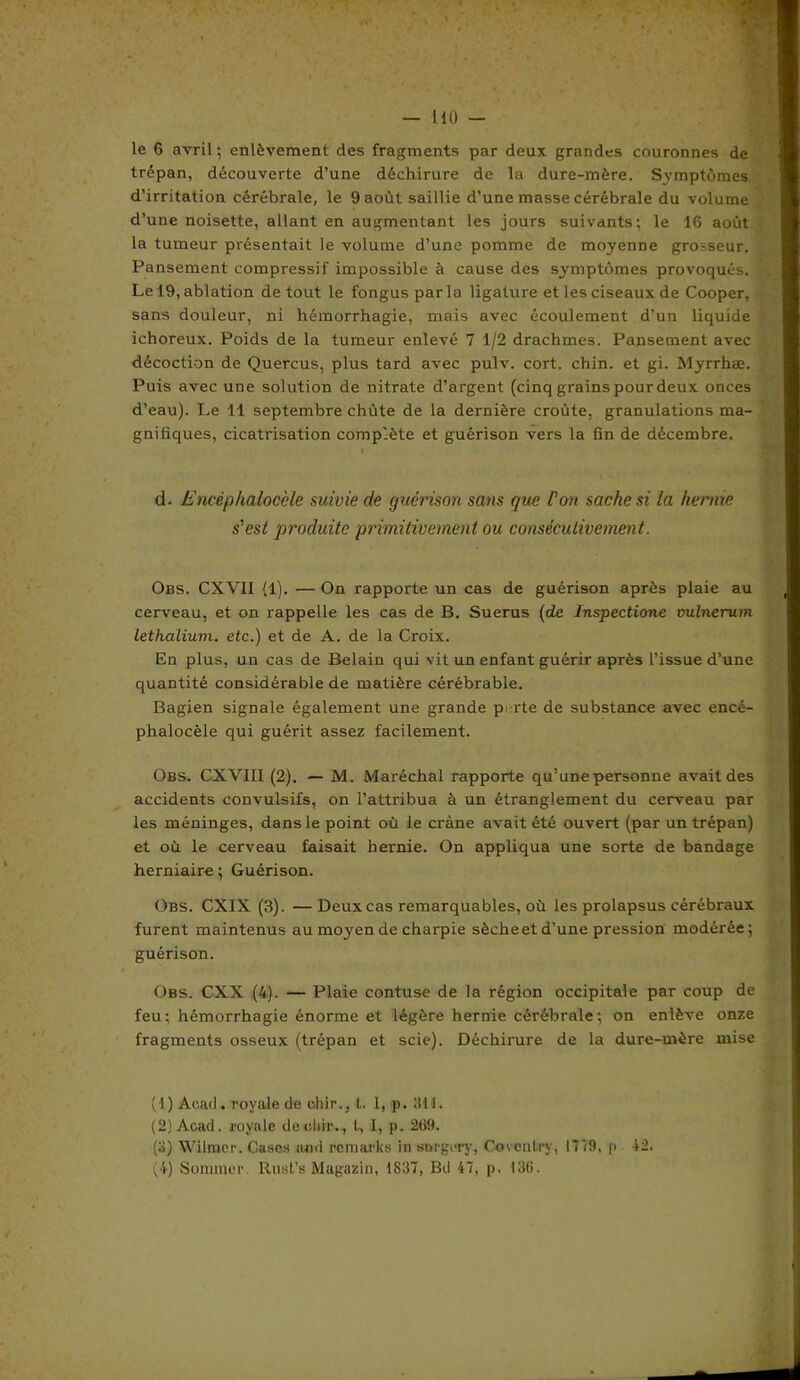 le 6 avril; enlèvement des fragments par deux grandes couronnes de trépan, découverte d’une déchirure de la dure-mère. Symptômes d’irritation cérébrale, le 9 août saillie d’une masse cérébrale du volume d’une noisette, allant en augmentant les jours suivants; le 16 août la tumeur présentait le volume d’une pomme de moyenne grosseur. Pansement compressif impossible à cause des symptômes provoqués. • Le 19, ablation de tout le fongus parla ligature et les ciseaux de Cooper, sans douleur, ni hémorrhagie, mais avec écoulement d’un liquide ichoreux. Poids de la tumeur enlevé 7 1/2 drachmes. Pansement avec décoction de Quercus, plus tard avec pulv. cort. chin. et gi. Myrrhæ. Puis avec une solution de nitrate d’argent (cinq grains pour deux onces d’eau). Le 11 septembre chùte de la dernière croûte, granulations ma- gnifiques, cicatrisation complète et guérison vers la fin de décembre. d. Eneèphaloccle suivie de guérison sans que Cou sache si la hernie s'est produite primitivement ou consécutivement. Obs. CXV1I (1). — On rapporte un cas de guérison après plaie au cerveau, et on rappelle les cas de B. Suerus {de lnspectione vulnerum lethalium. etc.) et de A. de la Croix. En plus, un cas de Belain qui vit un enfant guérir après l’issue d’une quantité considérable de matière cérébrable. Bagien signale également une grande p; rte de substance avec encé- phalocèle qui guérit assez facilement. Obs. CXVIII (2). — M. Maréchal rapporte qu’une personne avaitdes accidents convulsifs, on l’attribua à un étranglement du cerveau par les méninges, dans le point où le crâne avait été ouvert (par un trépan) et où le cerveau faisait hernie. On appliqua une sorte de bandage herniaire; Guérison. Obs. CXIX (3). —Deux cas remarquables, où les prolapsus cérébraux furent maintenus au moyen de charpie sècheet d’une pression modérée; guérison. Obs. CXX (4). — Plaie contuse de la région occipitale par coup de feu; hémorrhagie énorme et légère hernie cérébrale; on enlève onze fragments osseux (trépan et scie). Déchirure de la dure-mère mise (1) Acad, royale de ehir., t. 1, p. 311. (2) Acad, royale deebir., l, 1, p. 269. (3) Wilmcr. Cases and remaries in snrgory, Covonlry, 1779, p 12. (4) Sommer. Rust’s Magasin, 1837, Bd 47, p. 136.