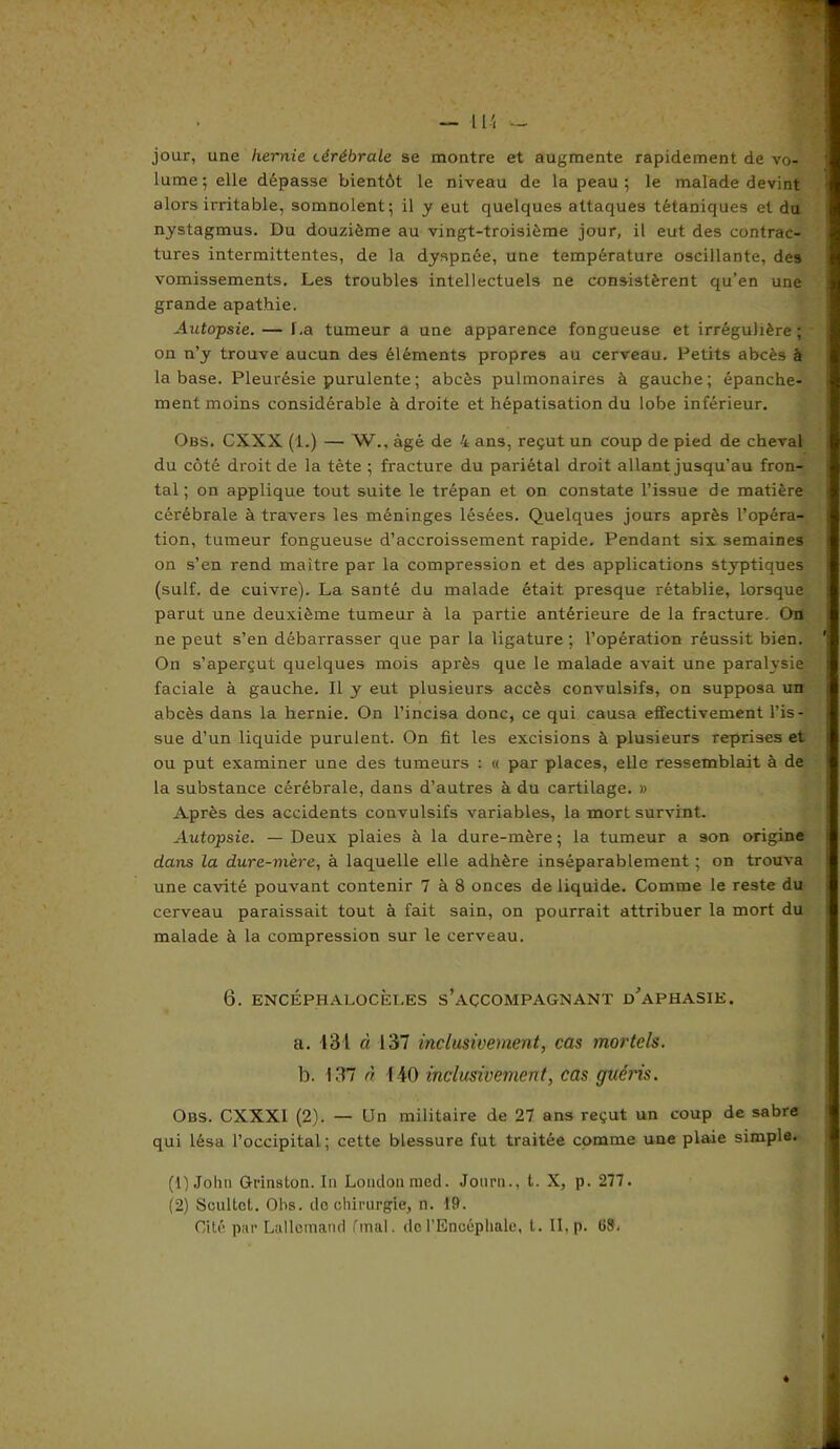 jour, une hernie cérébrale se montre et augmente rapidement de vo- lume; elle dépasse bientôt le niveau de la peau; le malade devint alors irritable, somnolent; il y eut quelques attaques tétaniques et du nystagmus. Du douzième au vingt-troisième jour, il eut des contrac- tures intermittentes, de la dyspnée, une température oscillante, des vomissements. Les troubles intellectuels ne consistèrent qu’en une grande apathie. Autopsie. — La tumeur a une apparence fongueuse et irrégulière; on n’y trouve aucun des éléments propres au cerveau. Petits abcès à la base. Pleurésie purulente ; abcès pulmonaires à gauche; épanche- ment moins considérable à droite et hépatisation du lobe inférieur. Obs. CXXX (1.) — W., âgé de 4 ans, reçut un coup de pied de cheval du côté droit de la tète ; fracture du pariétal droit allant jusqu’au fron- tal ; on applique tout suite le trépan et on constate l’issue de matière cérébrale à travers les méninges lésées. Quelques jours après l’opéra- tion, tumeur fongueuse d’accroissement rapide. Pendant six. semaines on s’en rend maître par la compression et des applications styptiques (suif, de cuivre). La santé du malade était presque rétablie, lorsque parut une deuxième tumeur à la partie antérieure de la fracture. On ne peut s’en débarrasser que par la ligature ; l’opération réussit bien. On s’aperçut quelques mois après que le malade avait une paralysie faciale à gauche. Il y eut plusieurs accès convulsifs, on supposa un abcès dans la hernie. On l’incisa donc, ce qui causa effectivement l’is- sue d’un liquide purulent. On fit les excisions à plusieurs reprises et ou put examiner une des tumeurs : « par places, elle ressemblait à de la substance cérébrale, dans d’autres à du cartilage. » Après des accidents convulsifs variables, la mort survint. Autopsie. — Deux plaies à la dure-mère ; la tumeur a 3on origine dans la dure-mère, à laquelle elle adhère inséparablement ; on trouva une cavité pouvant contenir 7 à 8 onces de liquide. Comme le reste du cerveau paraissait tout à fait sain, on pourrait attribuer la mort du malade à la compression sur le cerveau. 6. ENCÉPHALOCÈl.ES S’ACCOMPAGNANT d'aPHASIE. a. 131 à 137 inclusivement, cas mortels. b. 137 à 140 inclusivement, cas guéris. Obs. CXXXI (2). — Un militaire de 27 ans reçut un coup de sabre qui lésa l’occipital; cette blessure fut traitée comme une plaie simple. (1) Johti Grinston. In London med. Jotirn., t. X, p. 277. (2) Soultel. Obs. do chirurgie, n. 19. Cité par Lallemand final, de l’Encéphale, t. Il, p. 68.