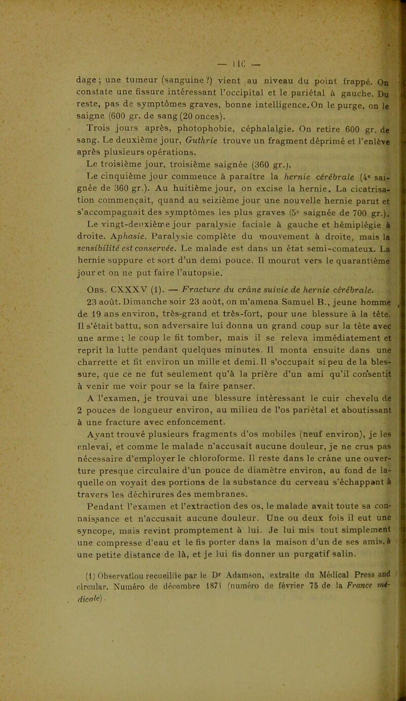 constate une fissure intéressant l’occipital et le pariétal à gauche. Du reste, pas de symptômes graves, bonne intelligence. On le purge, on le saigne (600 gr. de sang (20 onces). Trois jours après, photophobie, céphalalgie. On retire 600 gr. de sang. Le deuxième jour, Guthrie trouve un fragment déprimé et l’enlève après plusieurs opérations. Le troisième jour, troisième saignée (360 gr.). Le cinquième jour commeuce à paraître la hernie cérébrale (4e sai- gnée de 360 gr.). Au huitième jour, on excise la hernie. La cicatrisa- tion commençait, quand au seizième jour une nouvelle hernie parut et s’accompagnait des symptômes les plus graves (5e saignée de 700 gr.). Le vingt-deuxième jour paralysie faciale à gauche et hémiplégie à droite. Aphasie. Paralysie complète du mouvement à droite, mais la sensibilité est conservée. Le malade est dans un état semi-comateux. La hernie suppure et sort d’un demi pouce. 11 mourut vers le quarantième jour et on ne put faire l’autopsie. Obs. CXXXV (1). — Fracture du crâne suivie de hernie cérébrale. 23 août. Dimanche soir 23 août, on m’amena Samuel B., jeune homme de 19 ans environ, très-grand et très-fort, pour une blessure à la tète. Il s’était battu, son adversaire lui donna un grand coup sur la tète avec une arme ; le coup le fit tomber, mais il se releva immédiatement et reprit la lutte pendant quelques minutes. Il monta ensuite dans une charrette et fit environ un mille et demi. Il s’occupait si peu delà bles- sure, que ce ne fut seulement qu’à la prière d’un ami qu’il consentit à venir me voir pour se la faire panser. A l’examen, je trouvai une blessure intéressant le cuir chevelu de 2 pouces de longueur environ, au milieu de l’os pariétal et aboutissant à une fracture avec enfoncement. Ayant trouvé plusieurs fragments d’os mobiles (neuf environ), je les enlevai, et comme le malade n’accusait aucune douleur, je ne crus pas nécessaire d’employer le chloroforme. Il reste dans le crâne une ouver- ture presque circulaire d’un pouce de diamètre environ, au fond de la- quelle on voyait des portions de la substance du cerveau s’échappant à travers les déchirures des membranes. Pendant l’examen et l’extraction des os, le malade avait toute sa con- naissance et n’accusait aucune douleur. Une ou deux fois il eut une syncope, mais revint promptement à lui. Je lui mis tout simplement une compresse d’eau et le fis porter dans la maison d’un de ses amis, à une petite distance de là, et je lui fis donner un purgatif salin. (1) Observation recueillie par le Dr Adamson, extraite du Médical Press and c.irculur. Numéro de décembre 1871 (numéro de février 75 de la France mé- dicale) ■