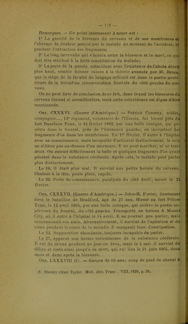 Remarques. — Un point intéressant à noter est : 1° La gravité de la blessure du cerveau et de ses membranes et l’absence de douleur perçue par le malade au moment de l’accident, et pendant l’extraction des fragments; 2° Le long intervalle qui s’écoula entre la blessure et la mort, ce qui doit être attribué à la forte constitution du malade.; 3° La perte de la parole, coïncidant avec l’existence de l’abcès décrit plus haut, semble donner raison à la théorie avancée par M. Broca, que le siège de la faculté du langage articulé est dans la partie posté- rieure de la troisième circonvolution frontale du côté gauche du cer- veau. On ne peut tirer de conclusion de ce fait, dans lequel les blessures du cerveau étaient si considérables, mais cette coïncidence est digne d’être mentionnée. Obs. CXXXVI. (Guerre d’Amérique.) — Patrick Conway, soldat, compagnie..., 12e régiment, volontaire de l’Illinois, fut blessé près du fort Danelson Tenu, le 14 février 1862, par une balle conique, qui pé- nétra dans le frontal, près de l’éminence gauche, en incrustant des fragments d’os dans les membranes. Le 17 février, il entre à l’hôpital avec sa connaissance, mais incapable d’articuler distinctement, la voix ne s’élève pas au-dessus d’un murmure. Il ne peut marcher, ni se tenir droit. On extrait difficilement la balle et quelques fragments d’os ayant pénétré dans la substance cérébrale. Après cela, le malade peut parler plus distinctement. Le 19, il était plus mal. Il survint une petite hernie du cerveau. Chaleur à la tète, pouls plein, rapide. Le 22. Perte de connaissance, paralysie du côté droit; meurt le 24 février. Obs. CXXXVII. (Guerre d’Amérique.) — John-II. Porter, lieutenant dans le bataillon de Bradford, âgé de 27 ans. Blessé au fort Pillow Tenn, le 12 avril 1864, par une balle conique, qui enlève la partie su- périeure du frontal, du côté gauche. Transporté en bateau à Mount City, où il entre à l’hôpital le 14 avril. Il ne pouvait pas parler, mais reconnaissait ses amis. Alternativement, il survint de l’agitation et du coma pendant le cours de la maladie.il mangeait bien. Constipation. Le 22. Suppuration abondante, toujours incapable de parler. Le 27, apparut une hernie volumineuse de la substance cérébrale. Il eut du mieux pendant un jour ou deux, mais le 4 mai il survint du délire et resta ainsi jusqu’à sa mort, qui eut lieu le 21 juin 1864. deux mois et demi après la blessure. Obs. LXXXVIII (1). — Garçon de 10 ans; coup de pied de cheval à