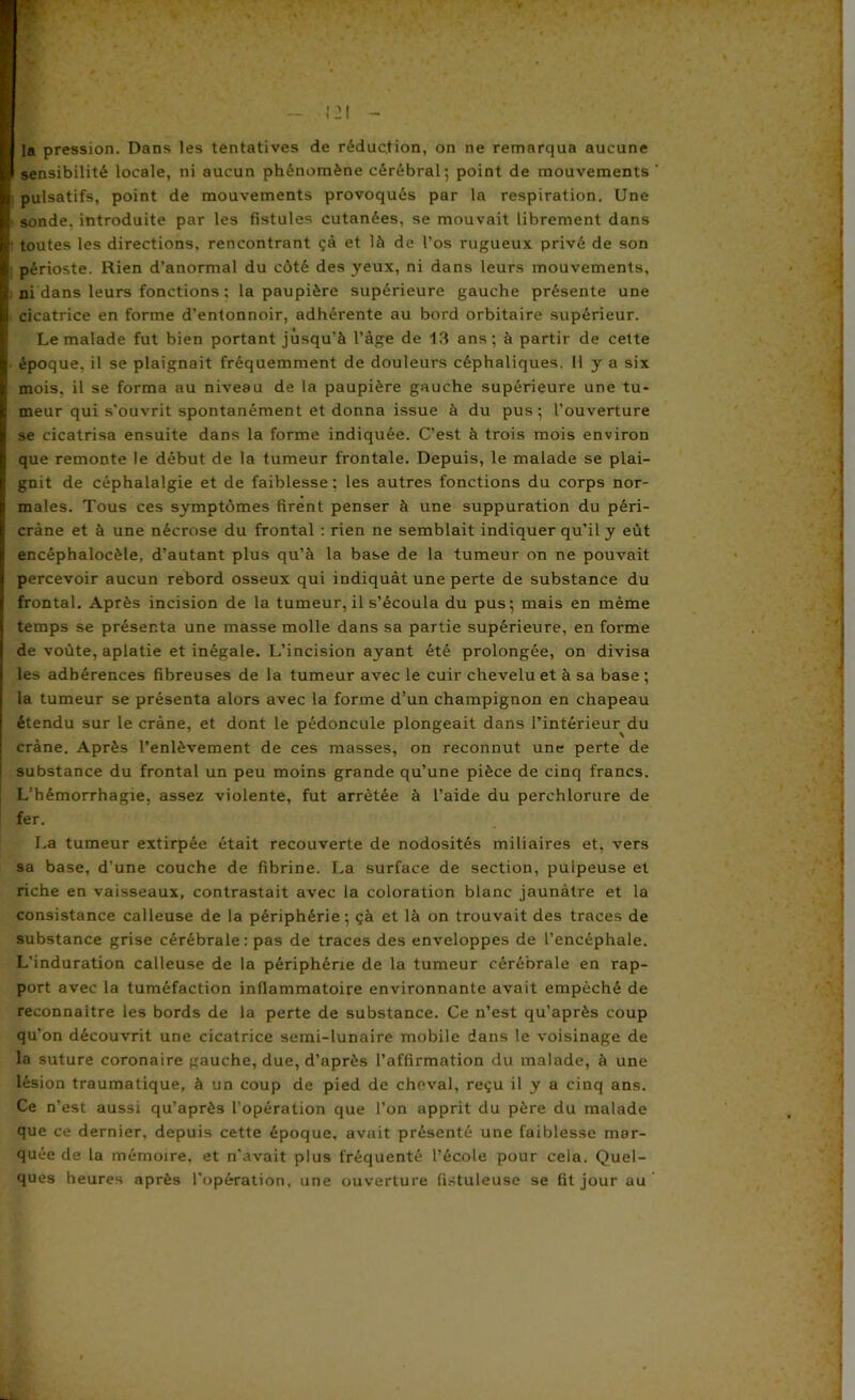 sensibilité locale, ni aucun phénomène cérébral; point de mouvements ' I pulsatifs, point de mouvements provoqués par la respiration. Une • sonde, introduite par les fistules cutanées, se mouvait librement dans i toutes les directions, rencontrant çà et là de l’os rugueux privé de son périoste. Rien d’anormal du côté des yeux, ni dans leurs mouvements, ni dans leurs fonctions ; la paupière supérieure gauche présente une cicatrice en forme d’entonnoir, adhérente au bord orbitaire supérieur. Le malade fut bien portant jusqu’à l’àge de 13 ans; à partir de cette époque, il se plaignait fréquemment de douleurs céphaliques. Il y a six mois, il se forma au niveau de la paupière gauche supérieure une tu- meur qui s’ouvrit spontanément et donna issue à du pus ; l’ouverture se cicatrisa ensuite dans la forme indiquée. C’est à trois mois environ que remonte le début de la tumeur frontale. Depuis, le malade se plai- gnit de céphalalgie et de faiblesse; les autres fonctions du corps nor- males. Tous ces symptômes firent penser à une suppuration du péri- cràne et à une nécrose du frontal : rien ne semblait indiquer qu’il y eût encéphalocèle, d’autant plus qu’à la base de la tumeur on ne pouvait percevoir aucun rebord osseux qui indiquât une perte de substance du frontal. Après incision de la tumeur, il s’écoula du pus; mais en même temps se présenta une masse molle dans sa partie supérieure, en forme de voûte, aplatie et inégale. L’incision ayant été prolongée, on divisa les adhérences fibreuses de la tumeur avec le cuir chevelu et à sa base ; la tumeur se présenta alors avec la forme d’un champignon en chapeau étendu sur le crâne, et dont le pédoncule plongeait dans l’intérieur du crâne. Après l’enlèvement de ces masses, on reconnut une perte de substance du frontal un peu moins grande qu’une pièce de cinq francs. L’hémorrhagie, assez violente, fut arrêtée à l’aide du perchlorure de fer. La tumeur extirpée était recouverte de nodosités miliaires et, vers sa base, d’une couche de fibrine. La surface de section, pulpeuse et riche en vaisseaux, contrastait avec la coloration blanc jaunâtre et la consistance calleuse de la périphérie; çà et là on trouvait des traces de substance grise cérébrale: pas de traces des enveloppes de l’encéphale. L’induration calleuse de la périphérie de la tumeur cérébrale en rap- port avec la tuméfaction inflammatoire environnante avait empêché de reconnaître les bords de la perte de substance. Ce n’est qu’après coup qu’on découvrit une cicatrice semi-lunaire mobile dans le voisinage de la suture coronaire gauche, due, d’après l’affirmation du malade, à une lésion traumatique, à un coup de pied de cheval, reçu il y a cinq ans. Ce n’est aussi qu’après l’opération que l’on apprit du père du malade que ce dernier, depuis cette époque, avait présenté une faiblesse mar- quée de la mémoire, et n'avait plus fréquenté l’école pour cela. Quel- ques heures après l’opération, une ouverture fi.stuleuse se fit jour au