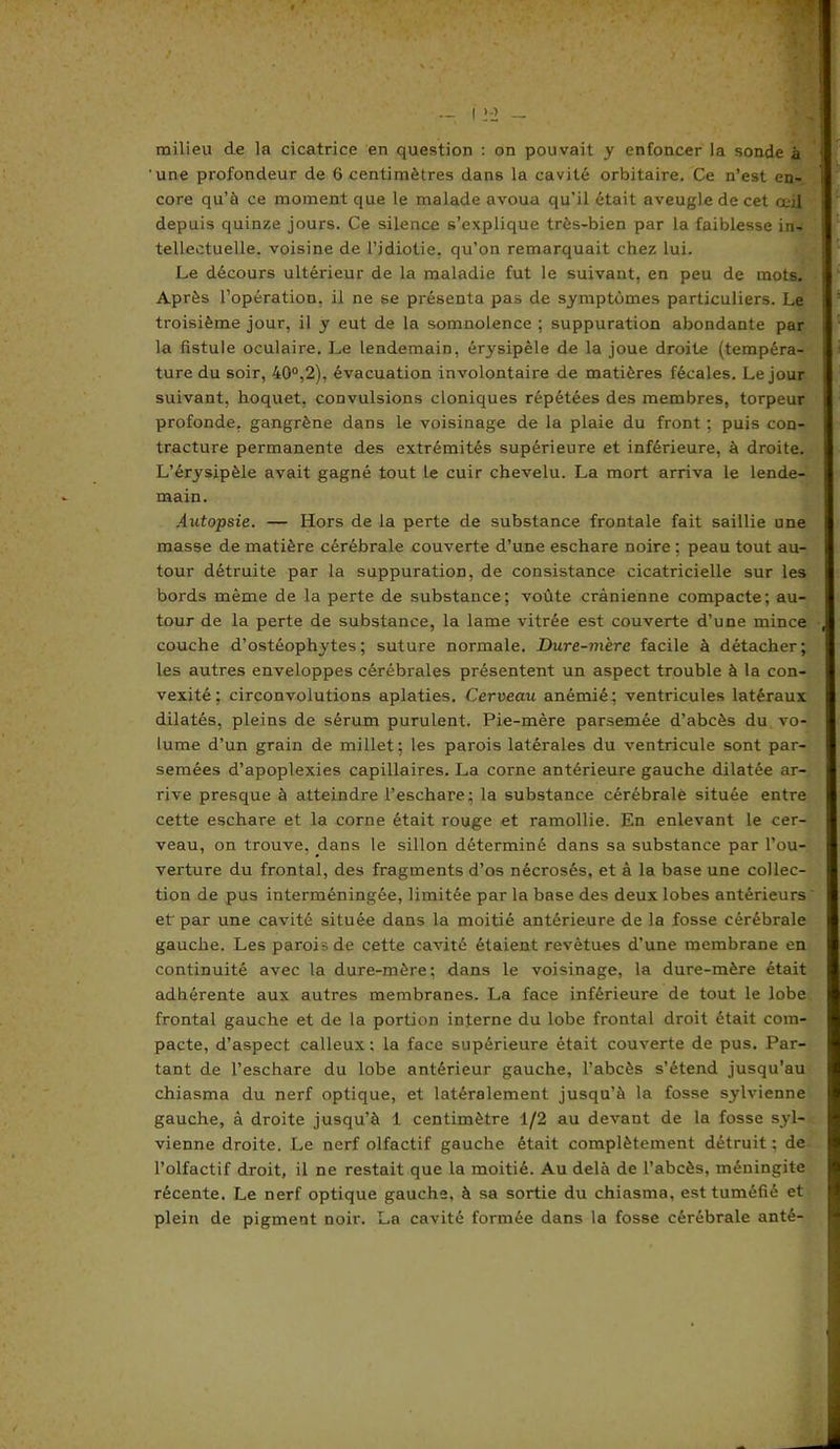 une profondeur de 6 centimètres dans la cavité orbitaire. Ce n’est en- core qu’à ce moment que le malade avoua qu’il était aveugle de cet œil depuis quinze jours. Ce silence s’explique très-bien par la faiblesse in tellectuelle. voisine de l’idiotie, qu’on remarquait chez lui. Le décours ultérieur de la maladie fut le suivant, en peu de mots. Après l’opération, il ne se présenta pas de symptômes particuliers. Le troisième jour, il y eut de la somnolence ; suppuration abondante par la fistule oculaire. Le lendemain, érysipèle de la joue droite (tempéra- ture du soir, 40°,2), évacuation involontaire de matières fécales. Le jour suivant, hoquet, convulsions cloniques répétées des membres, torpeur profonde, gangrène dans le voisinage de la plaie du front : puis con- tracture permanente des extrémités supérieure et inférieure, à droite. L’érysipèle avait gagné tout le cuir chevelu. La mort arriva le lende- main. Autopsie. — Hors de la perte de substance frontale fait saillie une masse de matière cérébrale couverte d’une eschare noire : peau tout au- tour détruite par la suppuration, de consistance cicatricielle sur les bords même de la perte de substance; voûte crânienne compacte; au- tour de la perte de substance, la lame vitrée est couverte d’une mince couche d’ostéophytes; suture normale. Dure-mère facile à détacher; les autres enveloppes cérébrales présentent un aspect trouble à la con- vexité ; circonvolutions aplaties. Cerveau anémié; ventricules latéraux dilatés, pleins de sérum purulent. Pie-mère parsemée d’abcès du vo- lume d’un grain de millet; les parois latérales du ventricule sont par- semées d’apoplexies capillaires. La corne antérieure gauche dilatée ar- rive presque à atteindre l’eschare; la substance cérébrale située entre cette eschare et la corne était rouge et ramollie. En enlevant le cer- veau, on trouve, dans le sillon déterminé dans sa substance par l’ou- verture du frontal, des fragments d’os nécrosés, et à la base une collec- tion de pus interméningée, limitée par la base des deux lobes antérieurs et par une cavité située dans la moitié antérieure de la fosse cérébrale gauche. Les parois de cette cavité étaient revêtues d’une membrane en continuité avec la dure-mère; dans le voisinage, la dure-mère était adhérente aux autres membranes. La face inférieure de tout le lobe frontal gauche et de la portion interne du lobe frontal droit était com- pacte, d’aspect calleux ; la face supérieure était couverte de pus. Par- tant de l’eschare du lobe antérieur gauche, l’abcès s’étend jusqu’au chiasma du nerf optique, et latéralement jusqu’à la fosse sylvienne gauche, à droite jusqu’à 1 centimètre 1/2 au devant de la fosse syl- vienne droite. Le nerf olfactif gauche était complètement détruit ; de l’olfactif droit, il ne restait que la moitié. Au delà de l’abcès, méningite récente. Le nerf optique gauche, à sa sortie du chiasma, est tuméfié et plein de pigment noir. La cavité formée dans la fosse cérébrale anté-