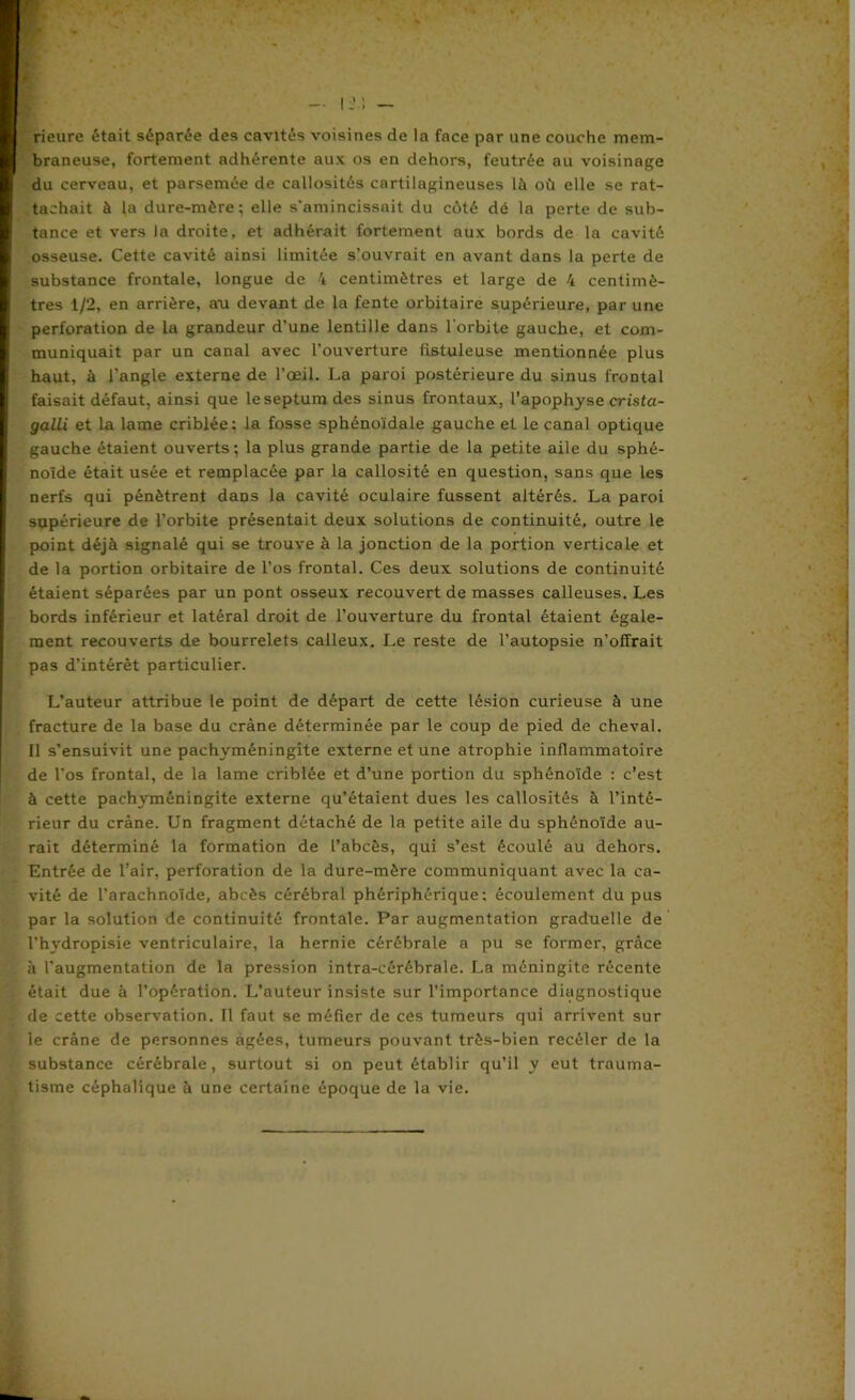 rieure était séparée des cavités voisines de la face par une couche mem- braneuse, fortement adhérente aux os en dehors, feutrée au voisinage du cerveau, et parsemée de callosités cartilagineuses là où elle se rat- tachait à la dure-mère; elle s'amincissait du côté dé la perte de sub- tance et vers la droite, et adhérait fortement aux bords de la cavité osseuse. Cette cavité ainsi limitée s’ouvrait en avant dans la perte de substance frontale, longue de 4 centimètres et large de 4 centimè- tres 1/2, en arrière, au devant de la fente orbitaire supérieure, par une perforation de la grandeur d’une lentille dans l'orbite gauche, et com- muniquait par un canal avec l’ouverture fistuleuse mentionnée plus haut, à l'angle externe de l’œil. La paroi postérieure du sinus frontal faisait défaut, ainsi que le septum des sinus frontaux, l’apophyse crista- galli et la lame criblée; la fosse sphénoïdale gauche et le canal optique gauche étaient ouverts; la plus grande partie de la petite aile du sphé- noïde était usée et remplacée par la callosité en question, sans que les nerfs qui pénètrent dans la cavité oculaire fussent altérés. La paroi supérieure de l’orbite présentait deux solutions de continuité, outre le point déjà signalé qui se trouve à la jonction de la portion verticale et de la portion orbitaire de l’os frontal. Ces deux solutions de continuité étaient séparées par un pont osseux recouvert de masses calleuses. Les bords inférieur et latéral droit de l’ouverture du frontal étaient égale- ment recouverts de bourrelets calleux. Le reste de l’autopsie n’offrait pas d’intérêt particulier. L’auteur attribue le point de départ de cette lésion curieuse à une fracture de la base du crâne déterminée par le coup de pied de cheval. Il s’ensuivit une pachyméningite externe et une atrophie inflammatoire de l’os frontal, de la lame criblée et d’une portion du sphénoïde : c’est à cette pachyméningite externe qu’étaient dues les callosités à l’inté- rieur du crâne. Un fragment détaché de la petite aile du sphénoïde au- rait déterminé la formation de l’abcès, qui s’est écoulé au dehors. Entrée de l’air, perforation de la dure-mère communiquant avec la ca- vité de l’arachnoïde, abcès cérébral phériphérique ; écoulement du pus par la solution de continuité frontale. Par augmentation graduelle de l’hydropisie ventriculaire, la hernie cérébrale a pu se former, grâce à l’augmentation de la pression intra-cérébrale. La méningite récente était due à l’opération. L’auteur insiste sur l’importance diagnostique de cette observation. Il faut se méfier de ces tumeurs qui arrivent sur le crâne de personnes âgées, tumeurs pouvant très-bien recéler de la substance cérébrale, surtout si on peut établir qu’il y eut trauma- tisme céphalique à une certaine époque de la vie.