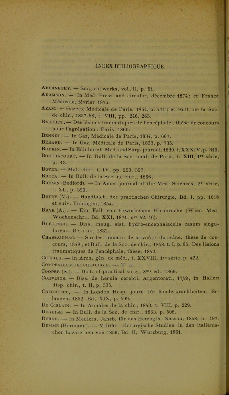 INDEX BIBLIOGRAPHIQUE. Abernethy. — Surgical works, vol. II, p. 51. Adamson. — la Med Press and circular, décembre 1874; et France Médicale, février 1875. Azam. — Gazette Médicale de Paris, 1854, p. 411 ; et Bull, de la Soc. de chir., 1857-58, t. VIII, pp. 246, 263. Bauchet.— Des lésions traumatiques de l’encéphale ; thèse de concours pour l’agrégation ; Paris, 1860. Bennet. — In Gaz, Médicale de Paris, 1834, p. 667. Bérard. — In Gaz, Médicale de Paris, 1833, p. 735. Bodkin.— In Edinburgh Med. and Surg, journal, 1830, t. XXXIV, p. 319. Bouchacourt. — In Bull, de la Soc. anat. de Paris, t. XIII. 1” série, p. 13. Boyer. — Mal. chir., t. IV, pp. 250, 357. Broca. — In Bull, de la Soc. de chir., 1866. Brown ; Bedford). — In Amer, journal of the Med. Sciences. 2e série, t. XL, p. 399. Bruns (V.). — Handbuch der practischen Chirurgie, Bd. 1, pp. 1018 et suiv. Tübingen, 1854. Bryk(A.). — Ein Fall von Erworbehem Hirnbruche (Wien. Med. Wochenschr., Bd. XXI, 1871, n05 42, 46). Buettner. — Diss. inaug. sist. hydro-encephalacelis casum singu- larem., Berolini, 1832. Chassaignac. — Sur les tumeurs de la voûte du crâne, thèse de con- cours, 1848 ; et Bull, de la Soc. de chir., 1848, t. I, p. 65. Des lésions traumatiques de l’encéphale, thèse, 1842. Chelius. — In Arch. gén. de méd., t. XXVIII, lre série, p. 422. Compendium de chirurgie. — T. II. Cooper (S.). — Dict. of practical surg., 8“e éd., 1869. Corvinus. — Diss. de hernia cerebri. Argentorati, 1749, in Halleri disp, chir., t. II, p. 335. Critchett. — In London Hosp. journ. für Kinderkrankheiten, Er- langen. 1852. Bd. XIX, p. 409. De Gislain. — In Annales de la chir., 1843, t. VIII, p. 229. Déguisé. — In Bull, de la Scc. de chir., 1863, p. 508. Dehne. — In Medicin. Jahrb. für das Herzogth. Nassau, 1848, p. 497. Demme (Hermann). — Militâr. chirurgische Studien in den italianis- chen Lazarethen von 1859. Bd, II, Würzburg, 1861.