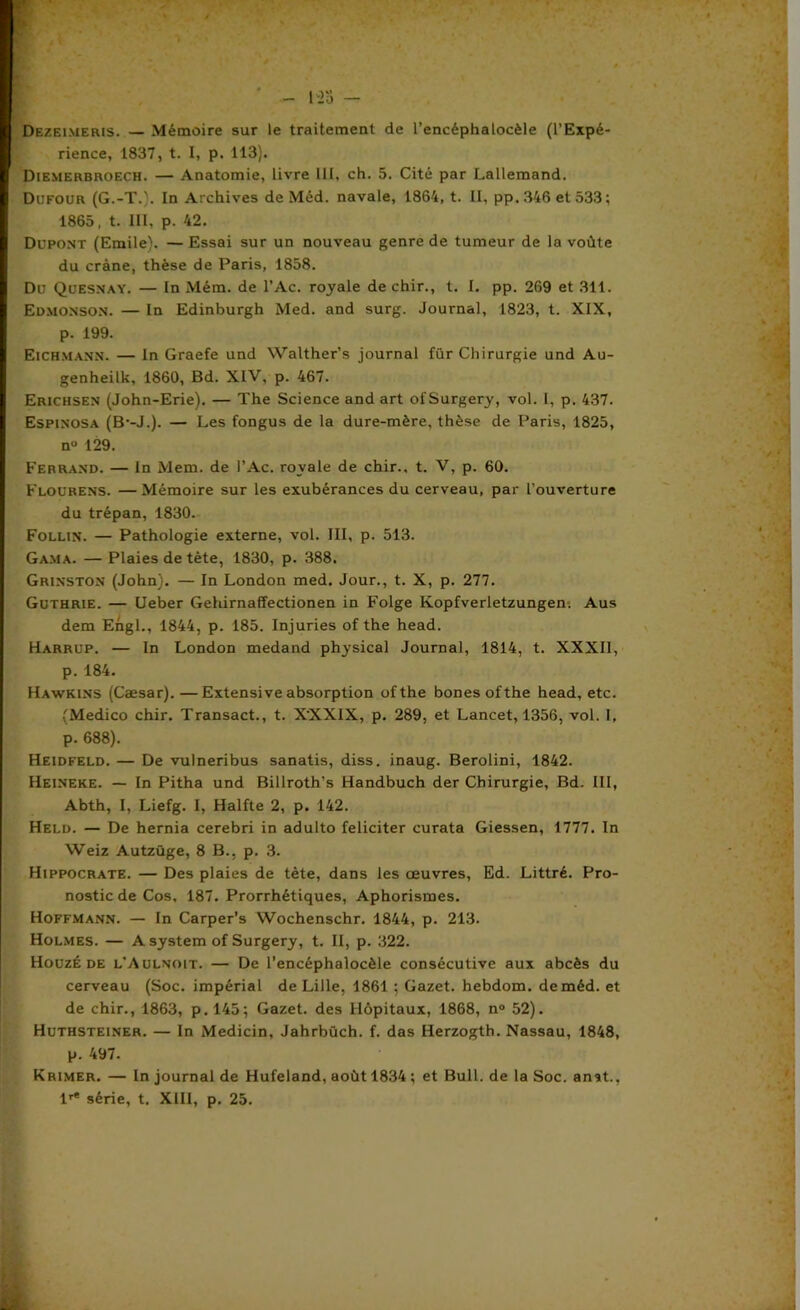 ' - P23 - Dezeimeris. — Mémoire sur le traitement de l’encéphalocèle (l’Expé- rience, 1837, t. I, p. 113). Diemerbroech. — Anatomie, livre 111, ch. 5. Cité par Lallemand. Dufour (G.-T.}. In Archives de Méd. navale, 1864, t. H, pp.346 et 533; 1865, t. III, p. 42. Dupont (Emile). — Essai sur un nouveau genre de tumeur de la voûte du crâne, thèse de Paris, 1858. Du Quesnay. — In Mém. de l’Ac. royale dechir., t. I. pp. 269 et 311. Edmonson. — In Edinburgh Med. and surg. Journal, 1823, t. XIX, p. 199. Eichmann. — In Graefe und Walther’s journal fur Chirurgie und Au- genheilk, 1860, Bd. XIV, p. 467. Erichsen (John-Erie). — The Science and art ofSurgery, vol. 1, p. 437. Espinosa (B'-J.). — Les fongus de la dure-mère, thèse de Paris, 1825, n° 129. Ferrand. — ln Mem. de l’Ac. royale de chir., t. V, p. 60. Flourens. —Mémoire sur les exubérances du cerveau, par l’ouverture du trépan, 1830. Follin. — Pathologie externe, vol. III, p. 513. Gama. — Plaies de tète, 1830, p. 388. Grinston (John). — In London med. Jour., t. X, p. 277. Guthrie. — Ueber Gehirnaffectionen in Folge Kopfverletzungen. Aus dem Engl., 1844, p. 185. Injuries of the head. Harrup. — In London medand physical Journal, 1814, t. XXXII, p. 184. Hawkins (Cæsar).—Extensive absorption ofthe bones ofthe head, etc. (Medico chir. Transact., t. XXXIX, p. 289, et Lancet, 1356, vol. I, p. 688). Heidfeld. — De vulneribus sanatis, diss. inaug. Berolini, 1842. Heineke. — In Pitha und Billroth’s Handbuch der Chirurgie, Bd. III, Abth, I, Liefg. I, Halfte 2, p. 142. Held. — De hernia cerebri in adulto féliciter curata Giessen, 1777. In Weiz Autzüge, 8 B., p. 3. Hippocrate. — Des plaies de tète, dans les œuvres, Ed. Littré. Pro- nostic de Cos, 187. Prorrhétiques, Aphorismes. Hoffmann. — In Carper’s Wochenschr. 1844, p. 213. Holmes. — A System of Surgery, t. II, p. 322. Houzé de l’Aulnoit. — De l’encéphalocèle consécutive aux abcès du cerveau (Soc. impérial de Lille, 1861 ; Gazet. hebdom. de méd. et de chir., 1863, p. 145; Gazet. des Hôpitaux, 1868, n° 52). Huthsteiner. — In Medicin, Jahrbüch. f. das Herzogth. Nassau, 1848, p. 497. Krimer. — In journal de Hufeland, août 1834 ; et Bull, de la Soc. anat., lr<! série, t. XIII, p. 25.