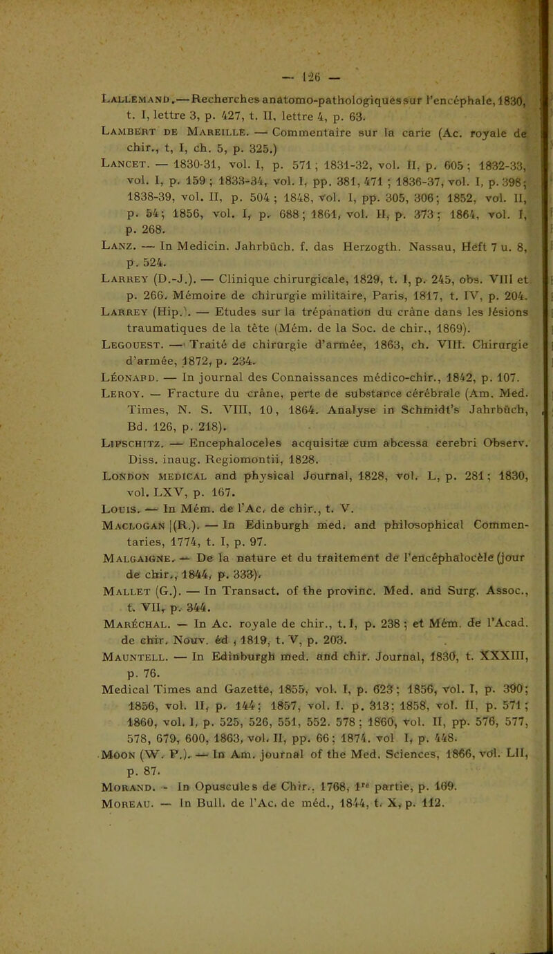 — 1-26 - Lallemand.— Recherchesanatomo-pathologiquessur l’encéphale, 1830, t. I, lettre 3, p. 427, t. Il, lettre 4, p. 63. Lambert de Mareille. — Commentaire sur la carie (Ac. royale de chir., t, I, ch. 5, p. 325.) Lancet. — 1830-31, vol. 1, p. 571; 1831-32, vol. II, p. 605; 1832-33, vol. I, p. 159 ; 1833-34, vol. I, pp. 381, 471 ; 1836-37, vol. I, p. 398; 1838-39, vol. II, p. 504 ; 1848, Vol. 1, pp. 305, 306; 1852, vol. II, p. 54; 1856, vol. I, p. 688; 1861, vol. II, p. 373; 1864, vol. I, p. 268. Lanz. — In Medicin. Jahrbüch. f. das Herzogth. Nassau, Heft 7 u. 8, p. 524. Larrey (D.-J.). — Clinique chirurgicale, 1829, t. I, p. 245, obs. VIII et p. 266. Mémoire de chirurgie militaire, Paris, 1817, t. IV, p. 204. Larrey (Hip.L — Etudes sur la trépanation du crâne dans les lésions traumatiques de la tête (Mém. de la Soc. de chir., 1869). Legouest. — Traité de chirurgie d’armée, 1863, ch. VIII. Chirurgie d’armée, 1872, p. 234. Léonard. — In journal des Connaissances médico-chir., 1842, p. 107. Leroy. — Fracture du crâne, perte de substance cérébrale (Am. Med. Times, N. S. VIII, 10, 1864. Analyse in Schmidt’s Jahrbüch, , Bd. 126, p. 218). Lipschttz. — Encephaloceles acquisitæ cum abcessa eerebri Observ. Diss. inaug. Regiomontii, 1828. London medical and physkal Journal, 1828, vol. L, p. 281 ; 1830, vol. LXV, p. 167. Louis. — In Mém. de l’Ac. de chir., t. V. Maclogan |(R.). — In Edinburgh med, and philosophical Commen- taries, 1774, t. I, p. 97. Malgaigne.De la nature et du traitement de l’encéphalocèle (jour de chir., 1844, p. 333). Mallet (G.). — In Transact. of the provinc. Med. and Surg. Assoc., t. VIIT p. 344. Maréchal. — In Ac. royale de chir., 1.1, p. 238; et Mém. de l’Acad. de chir, Nouv. éd , 1819, t. V, p. 203. Mauntell. — In Edinburgh med. and chir. Journal, 1830, t. XXXIII, p. 76. Medical Times and Gazette, 1855, vol. I, p. 623; 1856, vol. I, p. 390; 1856, vol. II, p. 144; 1857, vol. I. p. 313; 1858, vol. II. p. 571; 1860, vol. I, p. 525, 526, 551, 552. 578 ; 1860, Vol. II, pp. 576, 577, 578, 679, 600, 1863, vol. II, pp. 66; 1874. vol I, p. 448. Moon (W. P.), — In Am. journal of the Med. Sciences, 1866, vert. LII, p. 87. Morand. - ln Opuscules de Chir.. 1768, lre partie, p. 169.