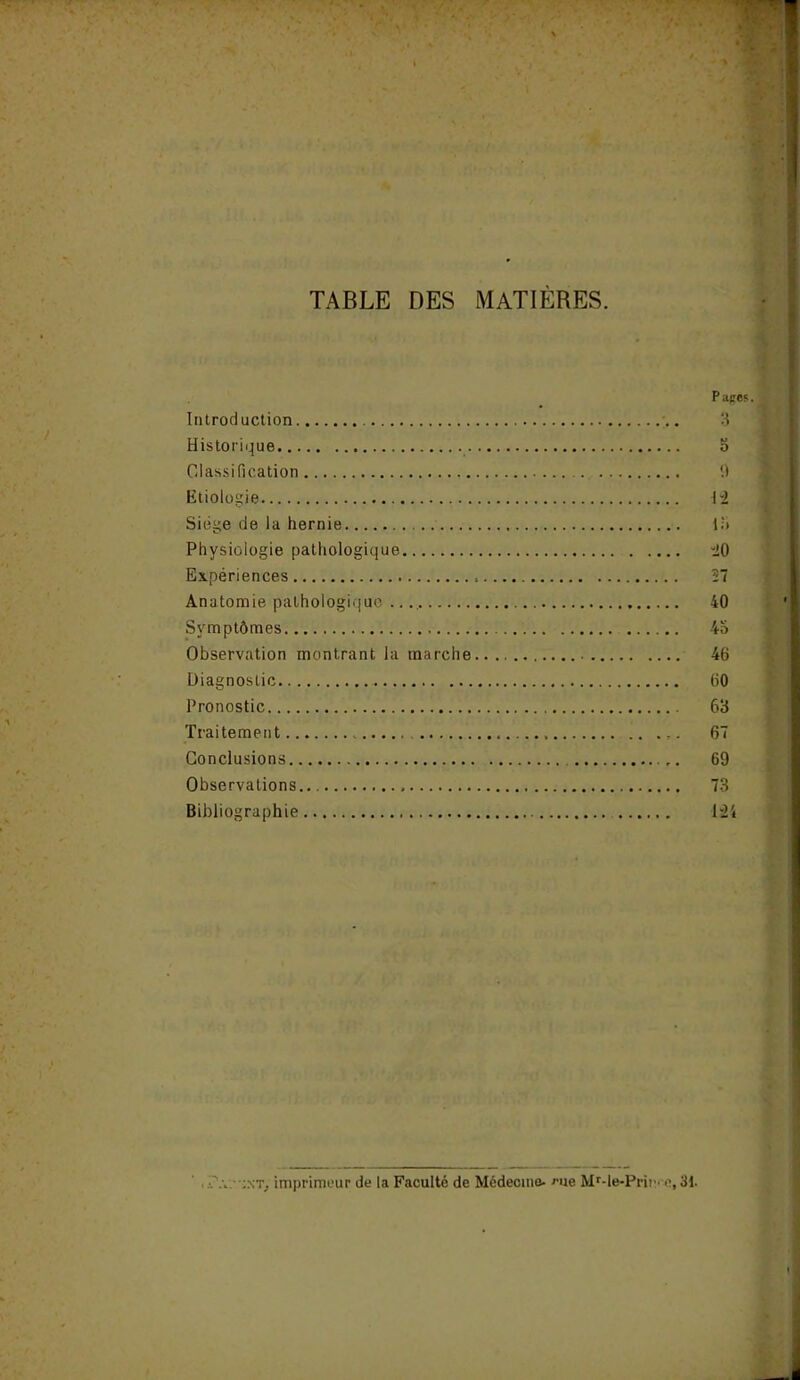 TABLE DES MATIERES. P aces. Introduction 3 Historique o Classification 9 Etiologie 1 i Siège de la hernie la Physiologie pathologique “20 Expériences 27 Anatomie pathologique 40 Symptômes 4a Observation montrant la marche 46 Diagnostic 60 Pronostic 63 Traitement .. 67 Conclusions 69 Observations 73 Bibliographie 124 . :nt. imprimeur de la Faculté de Médecine- eue MMe-Prin. e, 31.