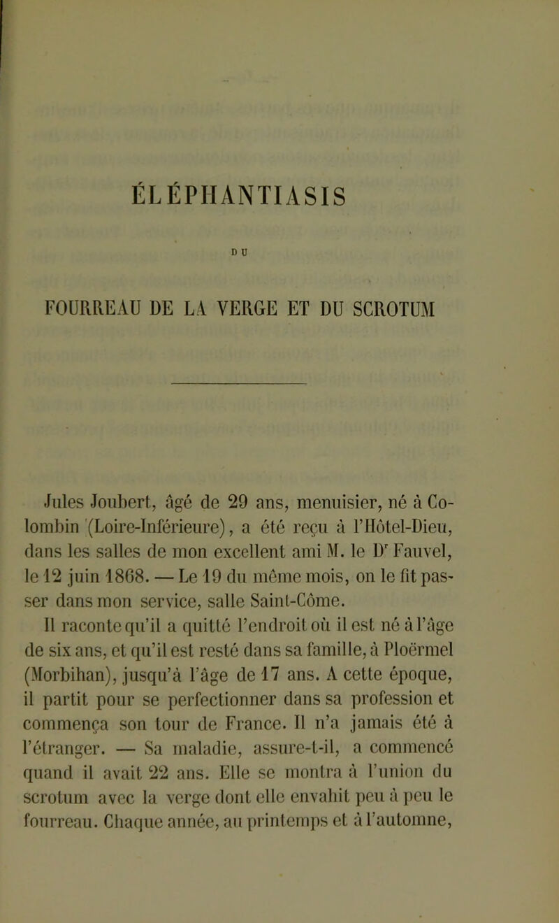 ÉLÉPIIANTIASIS d u FOURREAU DE LA VERGE ET DU SCROTUM Jules Joubert, âgé de 29 ans, menuisier, né à Co- lombin (Loire-Inférieure), a été reçu à l’Hôtel-Dieu, dans les salles de mon excellent ami M. le Dr Fauvel, le 12 juin 18G8. — Le 19 du même mois, on le fit pas- ser dans mon service, salle Saint-Côme. Il raconte qu’il a quitté l’endroit où il est né à Cage de six ans, et qu’il est resté dans sa famille, à Ploërmel (Morbihan), jusqu’à l’âge de 17 ans. A cette époque, il partit pour se perfectionner dans sa profession et commença son tour de France. U n’a jamais été à l’étranger. — Sa maladie, assure-t-il, a commencé quand il avait 22 ans. Elle se montra à l’union du scrotum avec la verge dont elle envahit peu à peu le fourreau. Chaque année, au printemps et à l’automne,