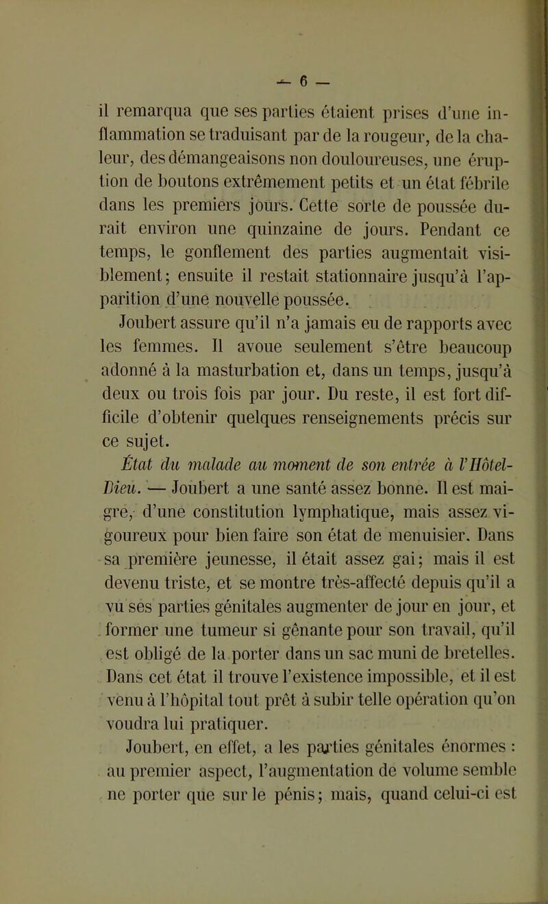 il remarqua que ses parties étaient prises (l’une in- flammation se traduisant par de la rougeur, delà cha- leur, des démangeaisons non douloureuses, une érup- tion de boutons extrêmement petits et un état fébrile dans les premiers jours. Cette sorte de poussée du- rait environ une quinzaine de jours. Pendant ce temps, le gonflement des parties augmentait visi- blement; ensuite il restait stationnaire jusqu’à l’ap- parition d’une nouvelle poussée. Joubert assure qu’il n’a jamais eu de rapports avec les femmes. Il avoue seulement s’être beaucoup adonné à la masturbation et, dans un temps, jusqu’à deux ou trois fois par jour. Du reste, il est fort dif- ficile d’obtenir quelques renseignements précis sur ce sujet. État du malade au moment de son entrée à V Hôtel- Dieu. — Joubert a une santé assez bonne. Il est mai- gre, d’une constitution lymphatique, mais assez vi- goureux pour bien faire son état de menuisier. Dans sa première jeunesse, il était assez gai; mais il est devenu triste, et se montre très-affecté depuis qu’il a vu ses parties génitales augmenter de jour en jour, et former une tumeur si gênante pour son travail, qu’il est obligé de la porter dans un sac muni de bretelles. Dans cet état il trouve l’existence impossible, et il est venu à l’hôpital tout prêt à subir telle opération qu’on voudra lui pratiquer. Joubert, en effet, a les parties génitales énormes : au premier aspect, l’augmentation de volume semble ne porter que sur le pénis; mais, quand celui-ci est