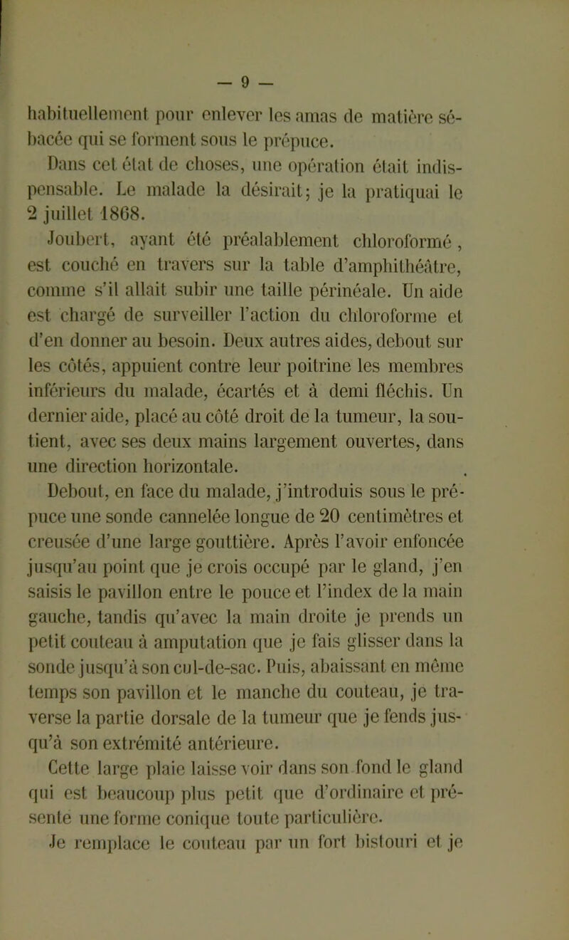 habituellement pour enlever les amas de matière sé- bacée qui se forment sous le prépuce. Dans cet état de choses, une opération élait indis- pensable. Le malade la désirait; je la pratiquai le 2 juillet 1808. Joubert, ayant été préalablement chloroformé, est couché en travers sur la table d’amphithéâtre, comme s’il allait subir une taille périnéale. Un aide est chargé de surveiller l’action du chloroforme et d’en donner au besoin. Deux autres aides, debout sur les côtés, appuient contre leur poitrine les membres inférieurs du malade, écartés et à demi fléchis. Un dernier aide, placé au côté droit de la tumeur, la sou- tient, avec ses deux mains largement ouvertes, dans une direction horizontale. Debout, en face du malade, j’introduis sous le pré- puce une sonde cannelée longue de 20 centimètres et creusée d’une large gouttière. Après l’avoir enfoncée jusqu’au point que je crois occupé par le gland, j’en saisis le pavillon entre le pouce et l’index delà main gauche, tandis qu’avec la main droite je prends un petit couteau à amputation que je fais glisser dans la sonde jusqu’à son cul-de-sac. Puis, abaissant en meme temps son pavillon et le manche du couteau, je tra- verse la partie dorsale de la tumeur que je fends jus- qu’à son extrémité antérieure. Cette large plaie laisse voir dans son fond le gland qui est beaucoup plus petit que d’ordinaire et pré- sente une forme conique toute particulière. Je remplace le couteau par un fort bistouri et je