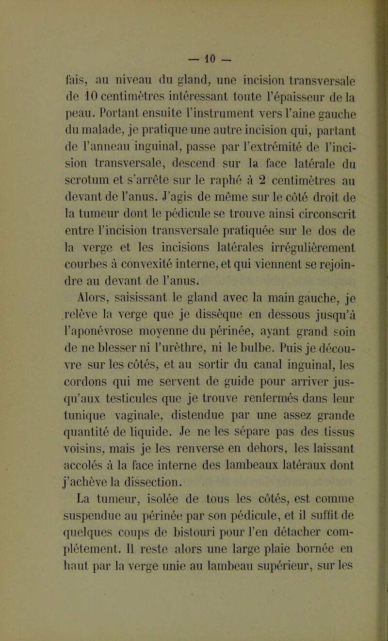 — lo- fais, au niveau du gland, une incision transversale de iOcentimètres intéressant toute l’épaisseur delà peau. Portant ensuite l’instrument vers Paine gauche du malade, je pratique une autre incision qui, partant de Panneau inguinal, passe par l’extrémité de l’inci- sion transversale, descend sur la face latérale du scrotum et s’arrête sur le raphé à 2 centimètres au devant de l’anus. J’agis de même sur le côté droit de la tumeur dont le pédicule se trouve ainsi circonscrit entre l’incision transversale pratiquée sur le dos de la verge et les incisions latérales irrégulièrement courbes à convexité interne, et qui viennent se rejoin- dre au devant de l’anus. Alors, saisissant le gland avec la main gauche, je relève la verge que je dissèque en dessous jusqu’à l’aponévrose moyenne du périnée, ayant grand soin de ne blesser ni l’urèthre, ni le bulbe. Puis je décou- vre sur les côtés, et au sortir du canal inguinal, les cordons qui me servent de guide pour arriver jus- qu’aux testicules que je trouve renlermés dans leur tunique vaginale, distendue par une assez grande quantité de liquide. Je ne les sépare pas des tissus voisins, mais je les renverse en dehors, les laissant accolés à la face interne des lambeaux latéraux dont j’achève la dissection. La tumeur, isolée de tous les côtés, est comme suspendue au périnée par son pédicule, et il suffit de quelques coups de bistouri pour l’en détacher com- plètement. Il reste alors une large plaie bornée en haut par la verge unie au lambeau supérieur, sur les