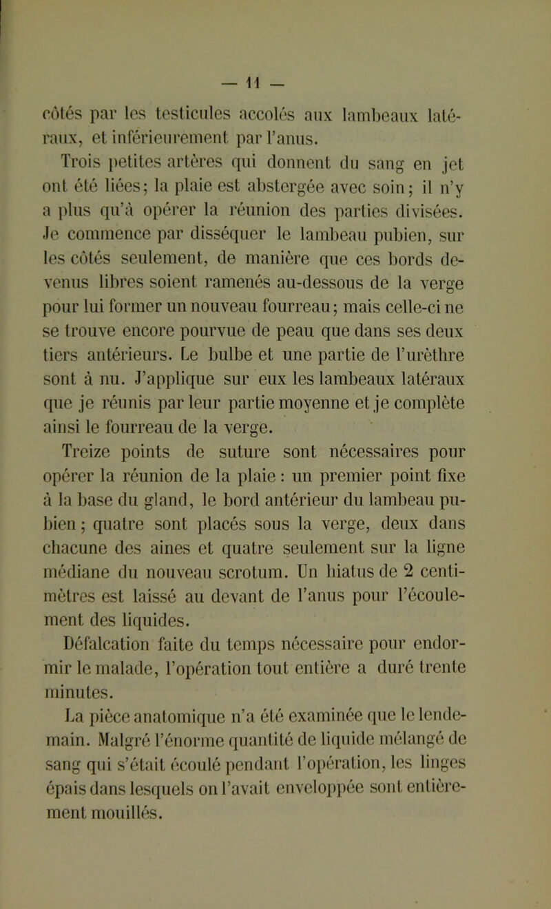 côtés par les testicules accolés aux lambeaux laté- raux, et inférieurement par l’anus. Trois petites artères qui donnent du sang en jet ont été liées; la plaie est abstergée avec soin; il n’y a plus qu’à opérer la réunion des parties divisées. Je commence par disséquer le lambeau pubien, sur les côtés seulement, de manière que ces bords de- venus libres soient ramenés au-dessous de la verge pour lui former un nouveau fourreau; mais celle-ci ne se trouve encore pourvue de peau que dans ses deux tiers antérieurs. Le bulbe et une partie de l’urèthre sont à nu. J’applique sur eux les lambeaux latéraux que je réunis parleur partie moyenne et je complète ainsi le fourreau de la verge. Treize points de suture sont nécessaires pour opérer la réunion de la plaie : un premier point fixe à la base du gland, le bord antérieur du lambeau pu- bien ; quatre sont placés sous la verge, deux dans chacune des aines et quatre seulement sur la ligne médiane du nouveau scrotum. Un hiatus de 2 centi- mètres est laissé au devant de l’anus pour l’écoule- ment des liquides. Défalcation faite du temps nécessaire pour endor- mir le malade, l’opération tout entière a duré trente minutes. La pièce anatomique n’a été examinée que le lende- main. Malgré l’énorme quantité de liquide mélangé de sang qui s’était écoulé pendant l’opération, les linges épais dans lesquels on l’avait enveloppée sont entière- ment mouillés.