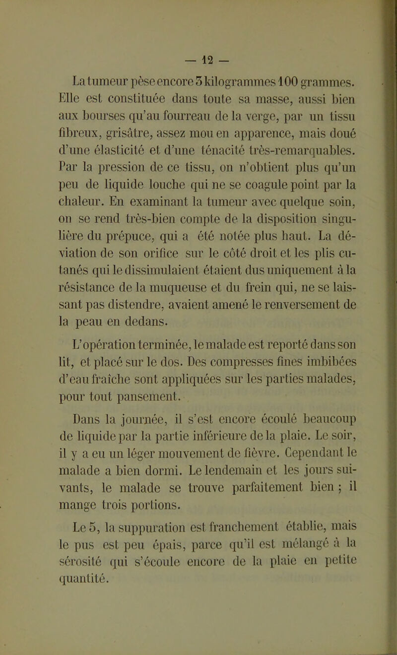 La tumeur pèse encore 5 kilogrammes 100 grammes. Elle est constituée clans toute sa masse, aussi bien aux bourses qu’au fourreau de la verge, par un tissu fibreux, grisâtre, assez mou en apparence, mais doué d’une élasticité et d’une ténacité très-remarquables. Par la pression de ce tissu, on n’obtient plus qu’un peu de liquide louche qui ne se coagule point par la chaleur. En examinant la tumeur avec quelque soin, on se rend très-bien compte de la disposition singu- lière du prépuce, qui a été notée plus haut. La dé- viation de son orifice sur le côté droit et les plis cu- tanés cpii le dissimulaient ét aient dus uniquement à la résistance de la muqueuse et du frein qui, ne se lais- sant pas distendre, avaient amené le renversement de la peau en dedans. L’opération terminée, le malade est reporté dans son lit, et placé sur le dos. Des compresses fines imbibées d’eau fraîche sont appliquées sur les parties malades, pour tout pansement. Dans la journée, il s’est encore écoulé beaucoup de liquide par la partie inférieure delà plaie. Le soir, il y a eu un léger mouvement de fièvre. Cependant le malade a bien dormi. Le lendemain et les jours sui- vants, le malade se trouve parfaitement bien ; il mange trois portions. Le 5, la suppuration est franchement établie, mais le pus est peu épais, parce qu’il est mélangé à la sérosité qui s’écoule encore de la plaie en petite quantité.