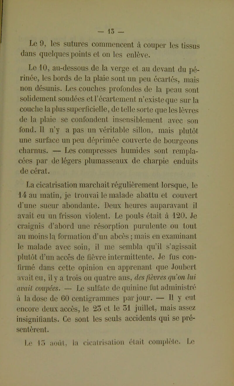 Le 9, les sutures commencent à couper les tissus dans quelques points et on les enlève. Le 10, au-dessous de la verge et au devant du pé- rinée, les bords de la plaie sont un peu écartés, mais non désunis. Les couches profondes de la peau sont solidement soudées et l’écartement n’existe que sur la couche la plus superficielle, de telle sorte que les lèvres de la plaie se confondent insensiblement avec son fond. Il n’y a pas un véritable sillon, mais plutôt une surface un peu déprimée couverte de bourgeons charnus. — Les compresses humides sont rempla- cées par de légers plumasseaux de charpie enduits de cérat. La cicatrisation marchait régulièrement lorsque, le 14 au matin, je trouvai le malade abattu et couvert d’une sueur abondante. Deux heures auparavant il avait eu un frisson violent. Le pouls était à 120. Je craignis d’abord une résorption purulente ou tout au moins la formation d’un abcès ; mais en examinant le malade avec soin, il me sembla qu’il s’agissait plutôt d’un accès de fièvre intermittente. Je fus con- firmé dans cette opinion en apprenant que Joubert avait eu, il y a trois ou quatre ans, des fièvres qu'on lui avait coupées. — Le sulfate de quinine fut administré à la dose de 60 centigrammes par jour. — Il y eut encore deux accès, le 25 et le 51 juillet, mais assez insignifiants. Ce sont les seuls accidents qui se pré- sentèrent. Le 15 août, la cicatrisation était complète. Le