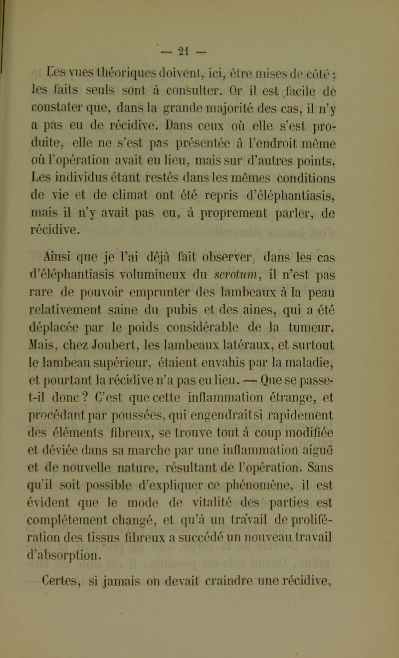 Les vues théoriques doivent, ici, être mises de côté ; les laits seuls sont à consulter. Or il est facile de constater que, dans la grande majorité des cas, il n’y a pas eu de récidive. Dans ceux oii elle s’est pro- duite, elle ne s’est pas présentée à l’endroit même où l’opération avait eu lieu, mais sur d’autres points. Les individus étant restés dans les mêmes conditions de vie et de climat ont été repris d’éléphantiasis, mais il n’y avait pas eu, à proprement parler, de récidive. Ainsi que je l’ai déjà fait observer, dans les cas d’éléphantiasis volumineux du scrotum, il n’est pas rare de pouvoir emprunter des lambeaux à la peau relativement saine du pubis et des aines, qui a été déplacée par le poids considérable de la tumeur. Mais, chez Joubert, les lambeaux latéraux, et surtout le lambeau supérieur, étaient envahis par la maladie, et pourtant la récidive n’a pas eu lieu. — Que se passe- t-il donc? C’est que cette inflammation étrange, et procédant par poussées, qui engendraitsi rapidement des éléments fibreux, se trouve tout à coup modifiée et déviée dans sa marche par une inflammation aiguë et de nouvelle nature, résultant de l’opération. Sans qu’il soit possible d’expliquer ce phénomène, il est évident que le mode de vitalité des parties est complètement changé, et qu’à un travail de prolifé- ration des tissus fibreux a succédé un nouveau travail d’absorption. Certes, si jamais on devait craindre une récidive,