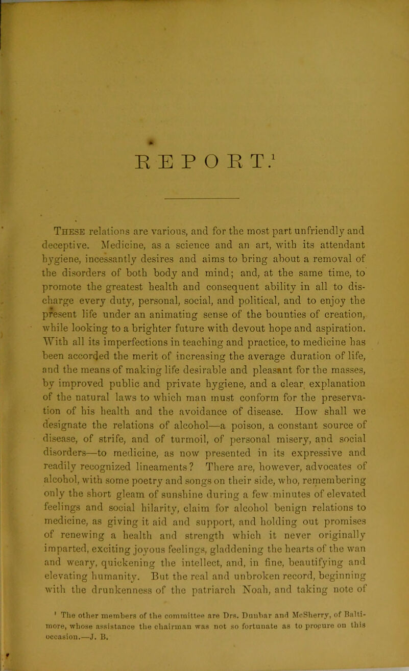REPOR T.1 These relations are various, and for the most part unfriendly and deceptive. Medicine, as a science and an art, with its attendant hygiene, incessantly desires and aims to bring about a removal of the disorders of both body and mind; and, at the same time, to promote the greatest health and consequent ability in all to dis- charge every duty, personal, social, and political, and to enjoy the present life under an animating sense of the bounties of creation, while looking to a brighter future with devout hope and aspiration. With all its imperfections in teaching and practice, to medicine has been accorded the merit of increasing the average duration of life, and the means of making life desirable and pleasant for the masses, by improved public and private hygiene, and a clear, explanation of the natural laws to which man must conform for the preserva- tion of his health and the avoidance of disease. Ilow shall we designate the relations of alcohol—a poison, a constant source of disease, of strife, and of turmoil, of personal misery, and social disorders—to medicine, as now presented in its expressive and readily recognized lineaments? There are, however, advocates of alcohol, with some poetry and songs on their side, who, remembering only the short gleam of sunshine during a few minutes of elevated feelings and social hilarity, claim for alcohol benign relations to medicine, as giving it aid and support, and holding out promises of renewing a health and strength which it never originally imparted, exciting joyous feelings, gladdening the hearts of the wan and weary, quickening the intellect, and, in fine, beautifying and elevating humanity. But the real and unbroken record, beginning with the drunkenness of the patriarch Noah, and taking note of 1 The other members of the committee are Drs. Dunbar and McSherry, of Balti- more, whose assistance the chairman was not so fortunate as to procure on this occasion.—J. B.