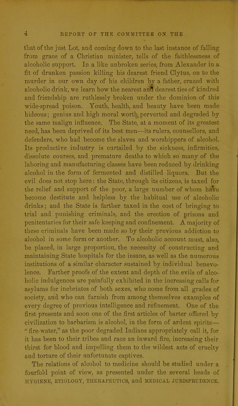 that of the just Lot, and coming down to the last instance of falling from grace of a Christian minister, tells of the faithlessness of alcoholic support. In a like unbroken series, from Alexander in a fit of drunken passion killing his dearest friend Ctytus, on to the murder in our own day of his children by a father, crazed with alcoholic drink, we learn how the nearest anil dearest ties of kindred and friendship are ruthlessly broken under the dominion of this wide-spread poison. Youth, health, and beauty have been made hideous; genius and high moral worth,perverted and degraded by the same malign influence. The State, at a moment of its greatest need, has been deprived of its best men—its rulers, counsellors, and defenders, who had become the slaves and worshippers of alcohol. Its productive industry is curtailed by the sickness, infirmities, dissolute courses, and premature deaths to which so many of the laboring and manufacturing classes have been reduced by drinking alcohol in the form of fermented and distilled liquors. But the evil does not stop here : the State, through its citizens, is taxed for the relief and support of the poor, a large number of whom have become destitute and helpless by the habitual use of alcoholic drinks; and the State is farther taxed in the cost of bringing to trial and punishing criminals, and the erection of prisons and penitentaries for their safe keeping and confinement. A majority of these criminals have been made so by their previous addiction to alcohol in some form or another. To alcoholic account must, also, be placed, in large proportion, the necessity of constructing and maintaining State hospitals for the insane, as well as the numerous institutions of a similar character sustained by individual benevo- lence. Farther proofs of the extent and depth of the evils of alco- holic indulgences are painfully exhibited in the increasing calls for asylums for inebriates of both sexes, who come from all grades of society, and who can furnish from among themselves examples of every degree of previous intelligence and refinement. One of the first presents and soon one of the first articles of barter offered by civilization to barbarism is alcohol, in the form of ardent spirits— “fire-water,” as the poor degraded Indians appropriately call it, for it has been to their tribes and race an inward fire, increasing their thirst for blood and impelling them to the wildest acts of cruelty and torture of their unfortunate captives. The relations of alcohol to medicine should be studied under a fourfold point of view, as presented under the several heads of HYGIENE, ETIOLOGY, THERAPEUTICS, and MEDICAL JURISPRUDENCE.