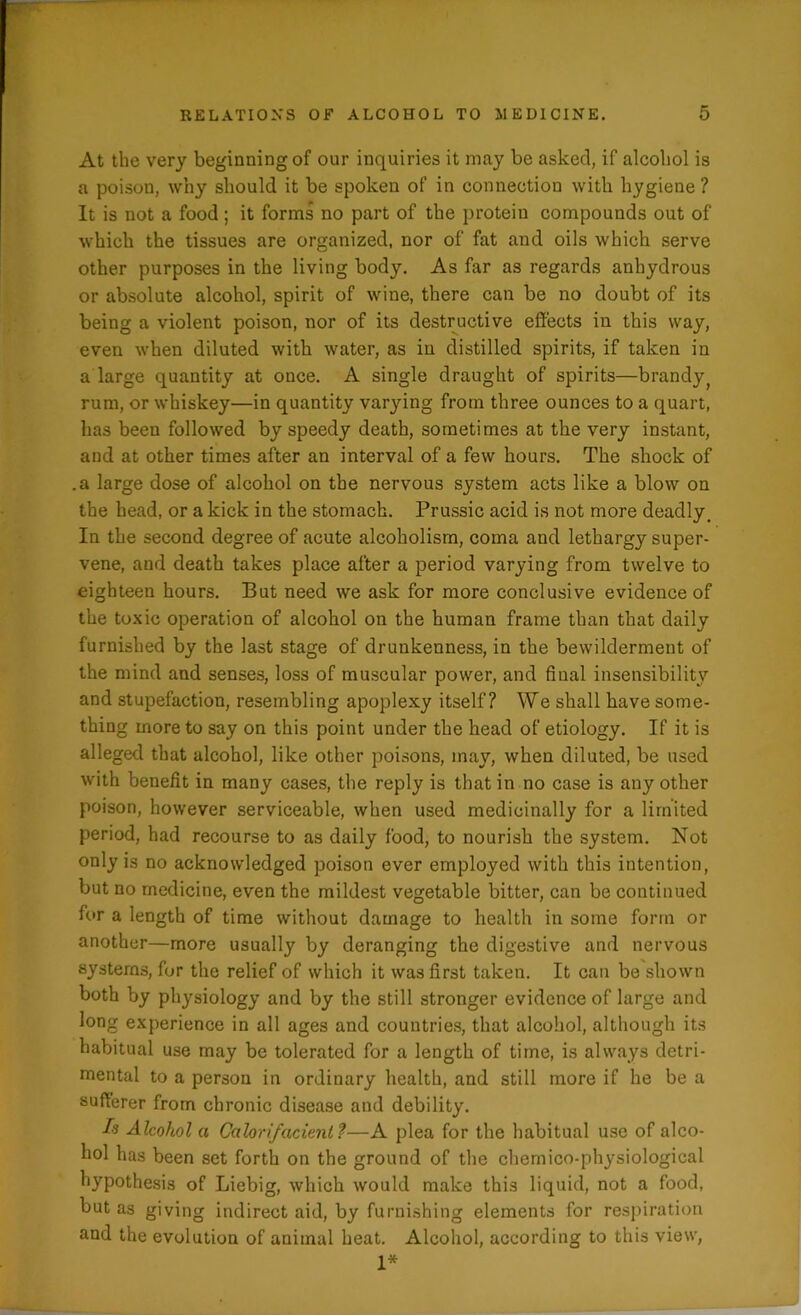 At the very beginning of our inquiries it may be asked, if alcohol is a poison, why should it be spoken of in connection with hygiene ? It is not a food; it forms no part of the protein compounds out of which the tissues are organized, nor of fat and oils which serve other purposes in the living body. As far as regards anhydrous or absolute alcohol, spirit of wine, there can be no doubt of its being a violent poison, nor of its destructive effects in this way, even when diluted with water, as in distilled spirits, if taken in a large quantity at once. A single draught of spirits—brandy; rum, or whiskey—in quantity varying from three ounces to a quart, has been followed by speedy death, sometimes at the very instant, and at other times after an interval of a few hours. The shock of .a large dose of alcohol on the nervous system acts like a blow on the head, or a kick in the stomach. Prussic acid is not more deadly. In the second degree of acute alcoholism, coma and lethargy super- vene, and death takes place after a period varying from twelve to eighteen hours. But need we ask for more conclusive evidence of the toxic operation of alcohol on the human frame than that daily furnished by the last stage of drunkenness, in the bewilderment of the mind and senses, loss of muscular power, and final insensibility and stupefaction, resembling apoplexy itself? We shall have some- thing more to say on this point under the head of etiology. If it is alleged that alcohol, like other poisons, may, when diluted, be used with benefit in many cases, the reply is that in no case is any other poison, however serviceable, when used medicinally for a limited period, had recourse to as daily food, to nourish the system. Not only is no acknowledged poison ever employed with this intention, but no medicine, even the mildest vegetable bitter, can be continued for a length of time without damage to health in some form or another—more usually by deranging the digestive and nervous systems, for the relief of which it was first taken. It can be shown both by physiology and by the still stronger evidence of large and long experience in all ages and countries, that alcohol, although its habitual use may be tolerated for a length of time, is always detri- mental to a person in ordinary health, and still more if he be a sufferer from chronic disease and debility. Is Alcohol a Calorifacienl f—A plea for the habitual use of alco- hol has been set forth on the ground of the chemico-physiological hypothesis of Liebig, which would make this liquid, not a food, but as giving indirect aid, by furnishing elements for respiration and the evolution of animal heat. Alcohol, according to this view, 1*