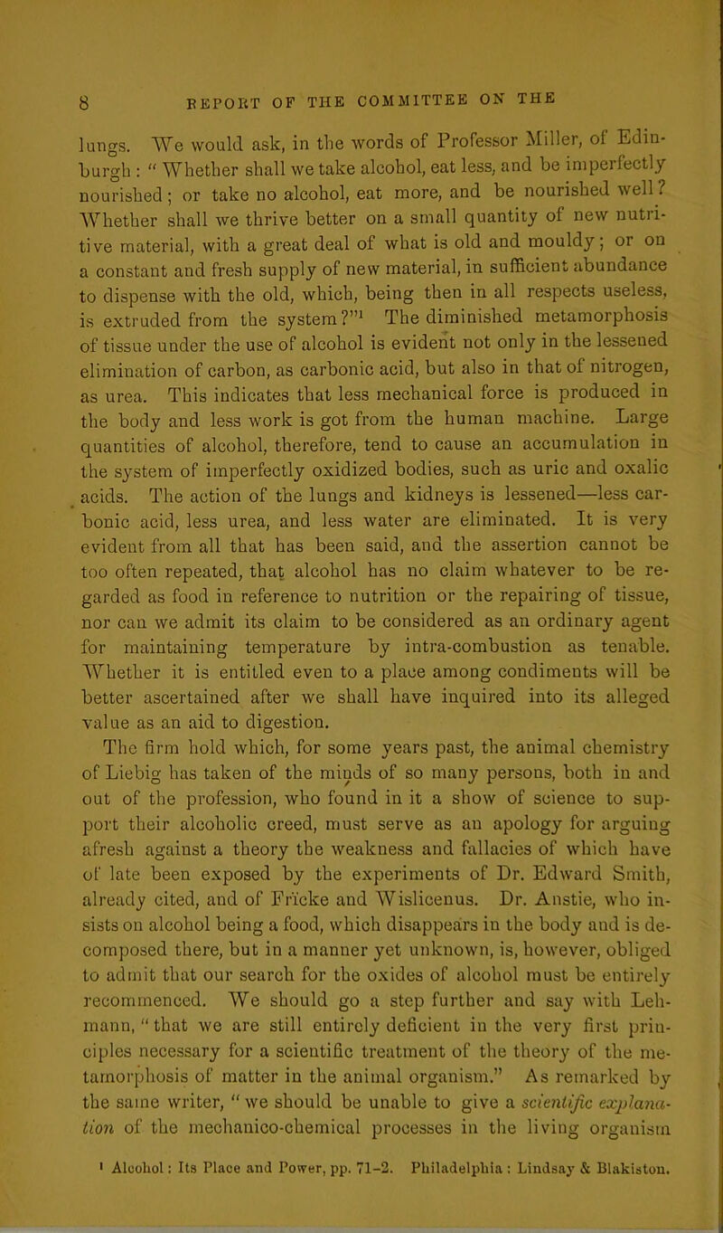 lungs. We would ask, in the words of Professor Miller, of Edin- burgh : “ Whether shall we take alcohol, eat less, and be imperfectly nourished ; or take no alcohol, eat more, and be nourished well ? Whether shall we thrive better on a small quantity of new nutri- tive material, with a great deal of what is old and mouldy; or on a constant and fresh supply of new material, in sufficient abundance to dispense with the old, which, being then in all respects useless, is extruded from the system?”1 The diminished metamorphosis of tissue under the use of alcohol is evident not only in the lessened elimination of carbon, as carbonic acid, but also in that of nitrogen, as urea. This indicates that less mechanical force is produced in the body and less work is got from the human machine. Large quantities of alcohol, therefore, tend to cause an accumulation in the system of imperfectly oxidized bodies, such as uric and oxalic acids. The action of the lungs and kidneys is lessened—less car- bonic acid, less urea, and less water are eliminated. It is very evident from all that has been said, and the assertion cannot be too often repeated, that alcohol has no claim whatever to be re- garded as food in reference to nutrition or the repairing of tissue, nor can we admit its claim to be considered as an ordinary agent for maintaining temperature by intra-combustion as tenable. Whether it is entitled even to a place among condiments will be better ascertained after we shall have inquired into its alleged value as an aid to digestion. The firm hold which, for some years past, the animal chemistry of Liebig has taken of the minds of so many persons, both in and out of the profession, who found in it a show of science to sup- port their alcoholic creed, must serve as an apology for arguing afresh against a theory the weakness and fallacies of which have of late been exposed by the experiments of Dr. Edward Smith, already cited, and of Fricke and Wislicenus. Dr. Anstie, who in- sists on alcohol being a food, which disappears in the body and is de- composed there, but in a manner yet unknown, is, however, obliged to admit that our search for the oxides of alcohol must be entirely recommenced. We should go a step further and say with Leh- mann, “ that we are still entirely deficient in the very first prin- ciples necessary for a scientific treatment of the theory of the me- tamorphosis of matter in the animal organism.” As remarked by the same writer, “ we should be unable to give a scientific explana- tion of the mechanico-ckemical processes in the living organism 1 Alcohol: Its Place and Power, pp. 71-2. Philadelphia : Lindsay & Blakiston.