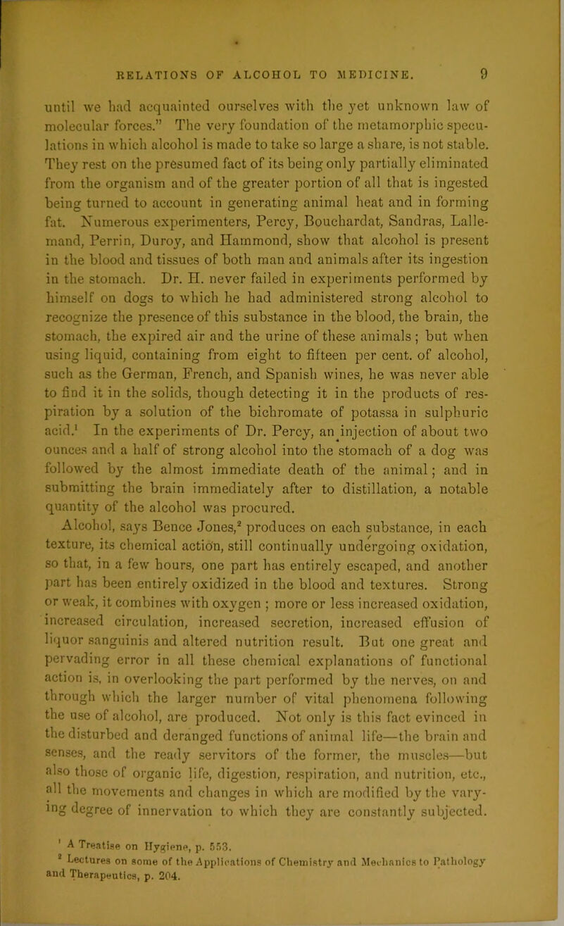 until we had acquainted ourselves with the yet unknown law of molecular forces.” The very foundation of the metamorphic specu- lations in which alcohol is made to take so large a share, is not stable. They rest on the presumed fact of its being only partially eliminated from the organism and of the greater portion of all that is ingested being turned to account in generating animal heat and in forming fat. Numerous experimenters, Percy, Bouchardat, Sandras, Lalle- mand, Perrin, Duroy, and Hammond, show that alcohol is present in the blood and tissues of both man and animals after its ingestion in the stomach. Dr. H. never failed in experiments performed by himself on dogs to which he had administered strong alcohol to recognize the presence of this substance in the blood, the brain, the stomach, the expired air and the urine of these animals; but when using liquid, containing from eight to fifteen per cent, of alcohol, such as the German, French, and Spanish wines, he was never able to find it in the solids, though detecting it in the products of res- piration by a solution of the bichromate of potassa in sulphuric acid.1 In the experiments of Dr. Percy, an injection of about two ounces and a half of strong alcohol into the stomach of a dog was followed by the almost immediate death of the animal; and in submitting the brain immediately after to distillation, a notable quantity of the alcohol was procured. Alcohol, says Bence Jones,2 produces on each substance, in each texture, its chemical action, still continually undergoing oxidation, so that, in a few hours, one part has entirely escaped, and another part has been entirely oxidized in the blood and textures. Strong or weak, it combines with oxygen ; more or less increased oxidation, increased circulation, increased secretion, increased effusion of liquor sanguinis and altered nutrition result. But one great and pervading error in all these chemical explanations of functional action is, in overlooking the part performed by the nerves, on and through which the larger number of vital phenomena following the use of alcohol, are produced. Not only is this fact evinced in the disturbed and deranged functions of animal life—the brain and senses, and the ready servitors of the former, the muscles—but also those of organic life, digestion, respiration, and nutrition, etc., all the movements and changes in which are modified by the vary- lng degree of innervation to which they are constantly subjected. ' A Treatise on Hygiene, p. 553. 2 Lectures on some of the Applications of Chemistry and Mechanics to Pathology and Therapeutics, p. 204.