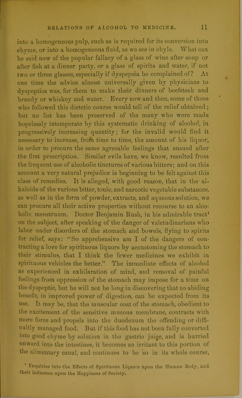 into a homogeneous pulp, such as is required for its conversion into chyme, or into a homogeneous fluid, as we see in chyle. What can be said now of the popular fallacy of a glass of wine after soup or after fish at a dinner party, or a glass of spirits and water, if not two or three glasses, especially if dyspepsia be complained of? At one time the advice almost universally given by physicians to dyspeptics was, for them to make their dinners of beefsteak and brandy or whiskey and water. Every now and then, some of those who followed this dietetic course would tell of the relief obtained; but no list has been preserved of the many who were made hopelessl}* intemperate bjr this systematic drinking of alcohol, in progressively increasing quantity; for the invalid would find it necessary to increase, from time to time, the amount of his liquor, in order to procure the same agreeable feelings that ensued after the first prescription. Similar evils have, we know, resulted from the frequent use of alcoholic tinctures of various bitters; and on this account a very natural prejudice is beginning to be felt against this class of remedies. It is alleged, with good reason, that in the al- kaloids of the various bitter, tonic, and narcotic vegetable substances, as well as in the form of powder, extracts, and aqueous solution, we can procure all their active properties without recourse to an alco- holic menstruum. Doctor Benjamin Rush, in his admirable tract1 on the subject, after speaking of the danger of valetudinarians who labor under disorders of the stomach and bowels, flying to spirits for relief, says: “So apprehensive am I of the daugers of con- tracting a love for spirituous liquors by accustoming the stomach to their stimulus, that I think the fewer medicines we exhibit in spirituous vehicles the better.” The immediate effects of alcohol as experienced in exhilaration of mind, and removal of paiuful feelings from oppression of the stomach may impose for a time on the dyspeptic, but he will not be long in discovering that no abiding benefit, in improved power of digestion, can be expected from its use. It may be, that the muscular coat of the stomach, obedient to the excitement of the sensitive mucous membrane, contracts with more force and propels into the duodenum the offending or diffi- cultly managed food. But if this food has not been fully converted into good chyme by solution in the gastric juice, and is hurried onward into the intestines, it becomes an irritant to this portion of the alimentary canal, and continues to be so in its whole course, Enquiries into the Effects of Spirituous Liquors upon the Human Boffy, and their Influence upon the Happiness of Society.