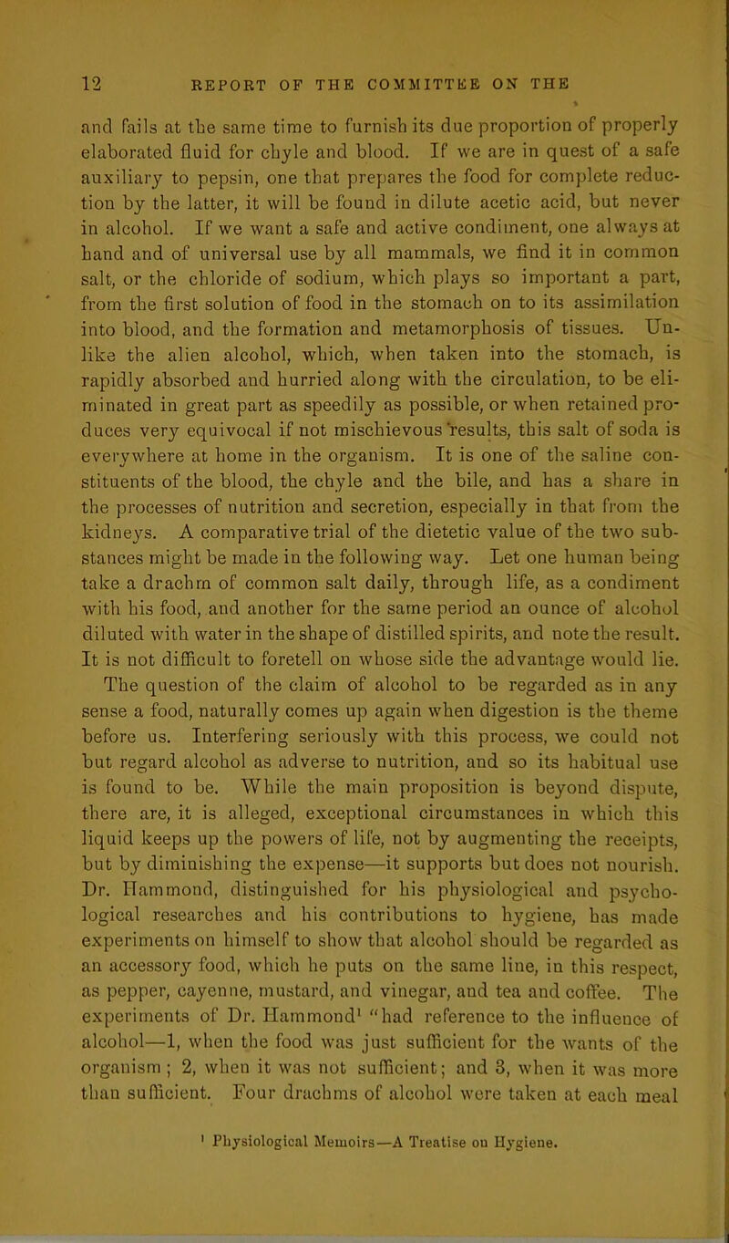 and fails at the same time to furnish its due proportion of properly elaborated fluid for chyle and blood. If we are in quest of a safe auxiliary to pepsin, one that prepares the food for complete reduc- tion by the latter, it will be found in dilute acetic acid, but never in alcohol. If we want a safe and active condiment, one always at hand and of universal use by all mammals, we find it in common salt, or the chloride of sodium, which plays so important a part, from the first solution of food in the stomach on to its assimilation into blood, and the formation and metamorphosis of tissues. Un- like the alien alcohol, which, when taken into the stomach, is rapidly absorbed and hurried along with the circulation, to be eli- minated in great part as speedily as possible, or when retained pro- duces very equivocal if not mischievous results, this salt of soda is everywhere at home in the organism. It is one of the saline con- stituents of the blood, the chyle and the bile, and has a share in the processes of nutrition and secretion, especially in that from the kidneys. A comparative trial of the dietetic value of the two sub- stances might be made in the following way. Let one human being take a drachm of common salt daily, through life, as a condiment with his food, and another for the same period an ounce of alcohol diluted with water in the shape of distilled spirits, and note the result. It is not difficult to foretell on whose side the advantage would lie. The question of the claim of alcohol to be regarded as in any sense a food, naturally comes up again when digestion is the theme before us. Interfering seriously with this process, we could not but regard alcohol as adverse to nutrition, and so its habitual use is found to be. While the main proposition is beyond dispute, there are, it is alleged, exceptional circumstances in which this liquid keeps up the powers of life, not by augmenting the receipts, but by diminishing the expense—it supports but does not nourish. Dr. Hammond, distinguished for his physiological and psycho- logical researches and his contributions to hygiene, has made experiments on himself to show that alcohol should be regarded as an accessor}'- food, which he puts on the same line, in this respect, as pepper, cayenne, mustard, and vinegar, and tea and coffee. The experiments of Dr. Hammond1 “had reference to the influence of alcohol—1, when the food was just sufficient for the wants of the organism ; 2, when it was not sufficient; and 3, when it was more than sufficient. Four drachms of alcohol were taken at each meal 1 Physiological Memoirs—A Treatise on Hygiene.