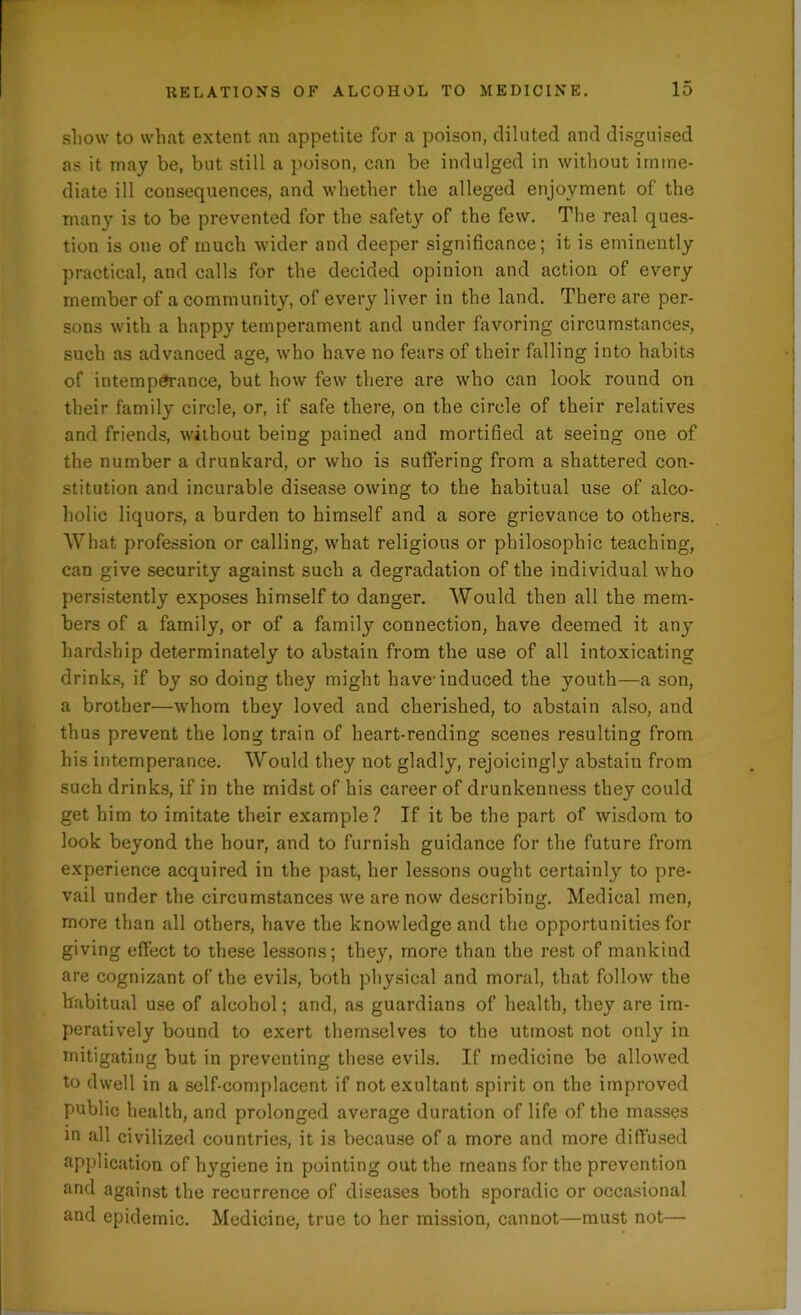 show to what extent an appetite for a poison, diluted and disguised as it may be, but still a poison, can be indulged in without imme- diate ill consequences, and whether the alleged enjoyment of the many is to be prevented for the safety of the few. The real ques- tion is one of much wider and deeper significance; it is eminently practical, and calls for the decided opinion and action of every member of a community, of every liver in the land. There are per- sons with a happy temperament and under favoring circumstances, such as advanced age, who have no fears of their falling into habits of intemperance, but how few there are who can look round on their family circle, or, if safe there, on the circle of their relatives and friends, without being pained and mortified at seeing one of the number a drunkard, or who is suffering from a shattered con- stitution and incurable disease owing to the habitual use of alco- holic liquors, a burden to himself and a sore grievance to others. What profession or calling, what religious or philosophic teaching, can give security against such a degradation of the individual who persistently exposes himself to danger. Would then all the mem- bers of a family, or of a family connection, have deemed it any hardship determinately to abstain from the use of all intoxicating drinks, if by so doing they might have-induced the youth—a son, a brother—whom they loved and cherished, to abstain also, and thus prevent the long train of heart-rending scenes resulting from his intemperance. Would they not gladly, rejoicingly abstain from such drinks, if in the midst of his career of drunkenness they could get him to imitate their example? If it be the part of wisdom to look beyond the hour, and to furnish guidance for the future from experience acquired in the past, her lessons ought certainly to pre- vail under the circumstances we are now describing. Medical men, more than all others, have the knowledge and the opportunities for giving effect to these lessons; they, more than the rest of mankind are cognizant of the evils, both physical and moral, that follow the habitual use of alcohol; and, as guardians of health, they are im- peratively bound to exert themselves to the utmost not only in mitigating but in preventing these evils. If medicine be allowed to dwell in a self-complacent if not exultant spirit on the improved public health, and prolonged average duration of life of the masses in all civilized countries, it is because of a more and more diffused application of hygiene in pointing out the means for the prevention and against the recurrence of diseases both sporadic or occasional and epidemic. Medicine, true to her mission, cannot—must not—