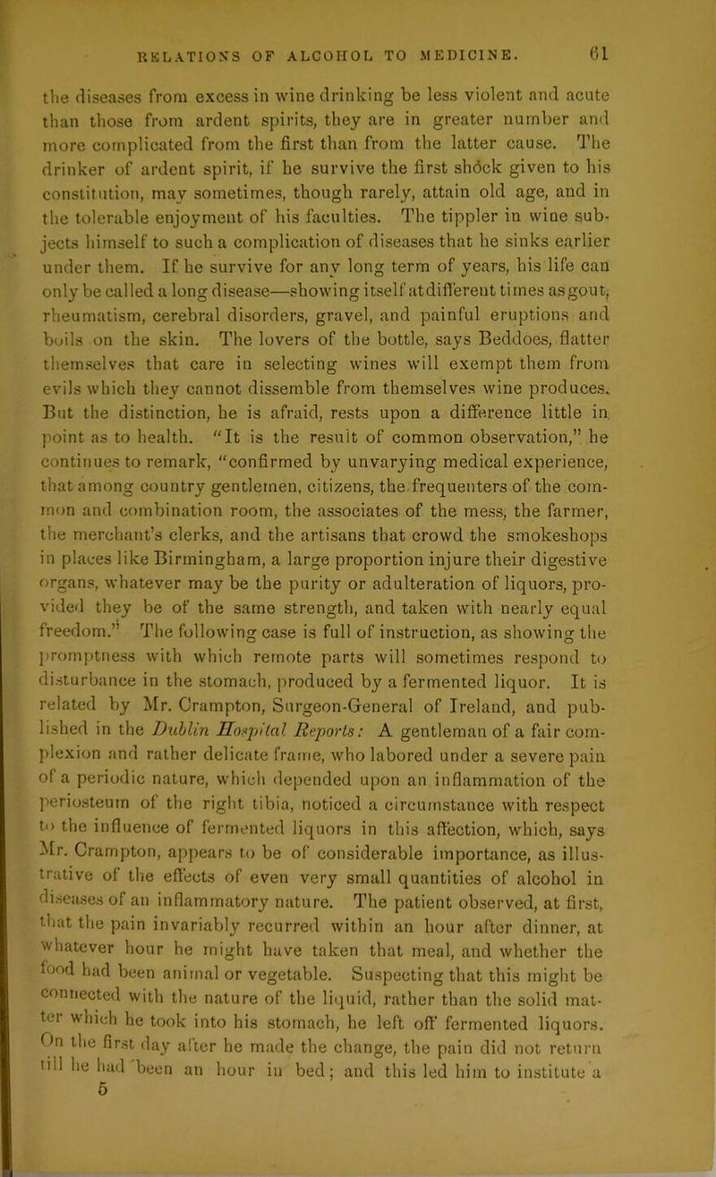 the diseases from excess in wine drinking be less violent and acute than those from ardent spirits, they are in greater number and more complicated from the first than from the latter cause. The drinker of ardent spirit, if he survive the first shock given to his constitution, may sometimes, though rarely, attain old age, and in the tolerable enjoyment of his faculties. The tippler in wine sub- jects himself to such a complication of diseases that he sinks earlier under them. If he survive for any long term of years, his life can only be called a long disease—showing itself at different times as gout, rheumatism, cerebral disorders, gravel, and painful eruptions and boils on the skin. The lovers of the bottle, says Beddoes, flatter themselves that care in selecting wines will exempt them from evils which they cannot dissemble from themselves wine produces. But the distinction, he is afraid, rests upon a difference little in point as to health. “It is the result of common observation,” he continues to remark, “confirmed by unvarying medical experience, that among country gentlemen, citizens, the frequenters of the com- mon and combination room, the associates of the mess, the farmer, the merchant’s clerks, and the artisans that crowd the smokeshops in places like Birmingham, a large proportion injure their digestive organs, whatever may be the purity or adulteration of liquors, pro- vided they be of the same strength, and taken with nearly equal freedom.” The following case is full of instruction, as showing the promptness with which remote parts will sometimes respond to disturbance in the stomach, produced bjr a fermented liquor. It is related by Mr. Crampton, Surgeon-General of Ireland, and pub- lished in the Dublin Hospital Reports: A gentleman of a fair com- plexion and rather delicate frame, who labored under a severe pain of a periodic nature, which depended upon an inflammation of the periosteum of the right tibia, noticed a circumstance with respect to the influence of fermented liquors in this affection, which, says Mr. Crampton, appears to be of considerable importance, as illus- trative of the effects of even very small quantities of alcohol in diseases of an inflammatory nature. The patient observed, at first, that the pain invariably recurred within an hour after dinner, at whatever hour he might have taken that meal, and whether the food had been animal or vegetable. Suspecting that this might be connected with the nature of the liquid, rather than the solid mat- ter which he took into his stomach, he left oft' fermented liquors. On the first day alter he made the change, the pain did not return till he had been an hour in bed; and this led him to institute a 6