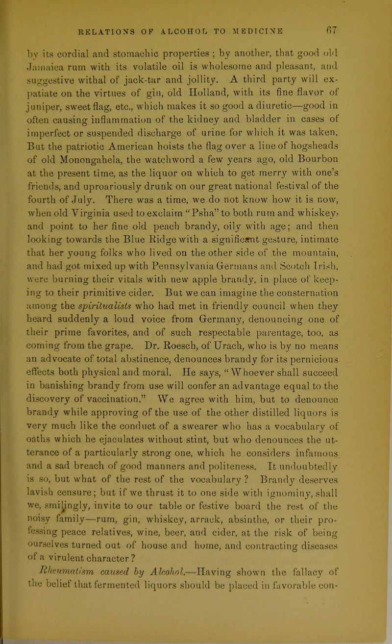 by its cordial and stomachic properties ; by another, that good old Jamaica rum with its volatile oil is wholesome and pleasant, and suggestive withal of jack-tar and jollity. A third party will ex- patiate on the virtues of gin, old Holland, with its fine flavor of juniper, sweet flag, etc., which makes it so good a diuretic—good in often causing inflammation of the kidney and bladder in cases of imperfect or suspended discharge of urine for which it was taken. But the patriotic American hoists the flag over a line of hogsheads of old Monongahela, the watchword a few years ago, old Bourbon at the present time, as the liquor on which to get merry with one’s friends, and uproariously drunk on our great national festival of the fourth of July. There was a time, we do not know how it is now, when old Virginia used to exclaim “Psha” to both rum and whiskey? and point to her fine old peach brandy, oily with age; and then looking towards the Blue Ridge with a significsfnt gesture, intimate that her young folks who lived on the other side of the mountain, and had got mixed up with Pennsylvania Germans and Scotch Irish, were burning their vitals with new apple brandy, in place of keep- ing to their primitive cider. But we can imagine the consternation among the spiritualists who had met in friendly council when they heard suddenly a loud voice from Germany, denouncing one of their prime favorites, and of such respectable parentage, too, as coming from the grape. Dr. Roesch, of Urach, who is by no means an advocate of total abstinence, denounces brandy for its pernicious effects both physical and moral. He says, “ Whoever shall succeed in banishing brandy from use will confer an advantage equal to the discovery of vaccination.” We agree with him, but to denounce brandy while approving of the use of the other distilled liquors is very much like the conduct of a swearer who has a vocabulary of oaths which he ejaculates without stint, but who denounces the ut- terance of a particularly strong one, which he considers infamous and a sad breach of good manners and politeness. It undoubtedly is so, but what of the rest of the vocabulary? Brandy deserves lavish censure; but if we thrust it to one side with ignominy, shall we, smilingly, invite to our table or festive board the rest of the noisy family—rum, gin, whiskey, arrack, absinthe, or their pro- fessing peace relatives, wine, beer, and cider, at the risk of being ourselves turned out of house and home, and contracting diseases of a virulent character ? Rheumatism caused by Alcohol.—Having shown the fallacy of the belief that fermented liquors should be placed in favorable con-